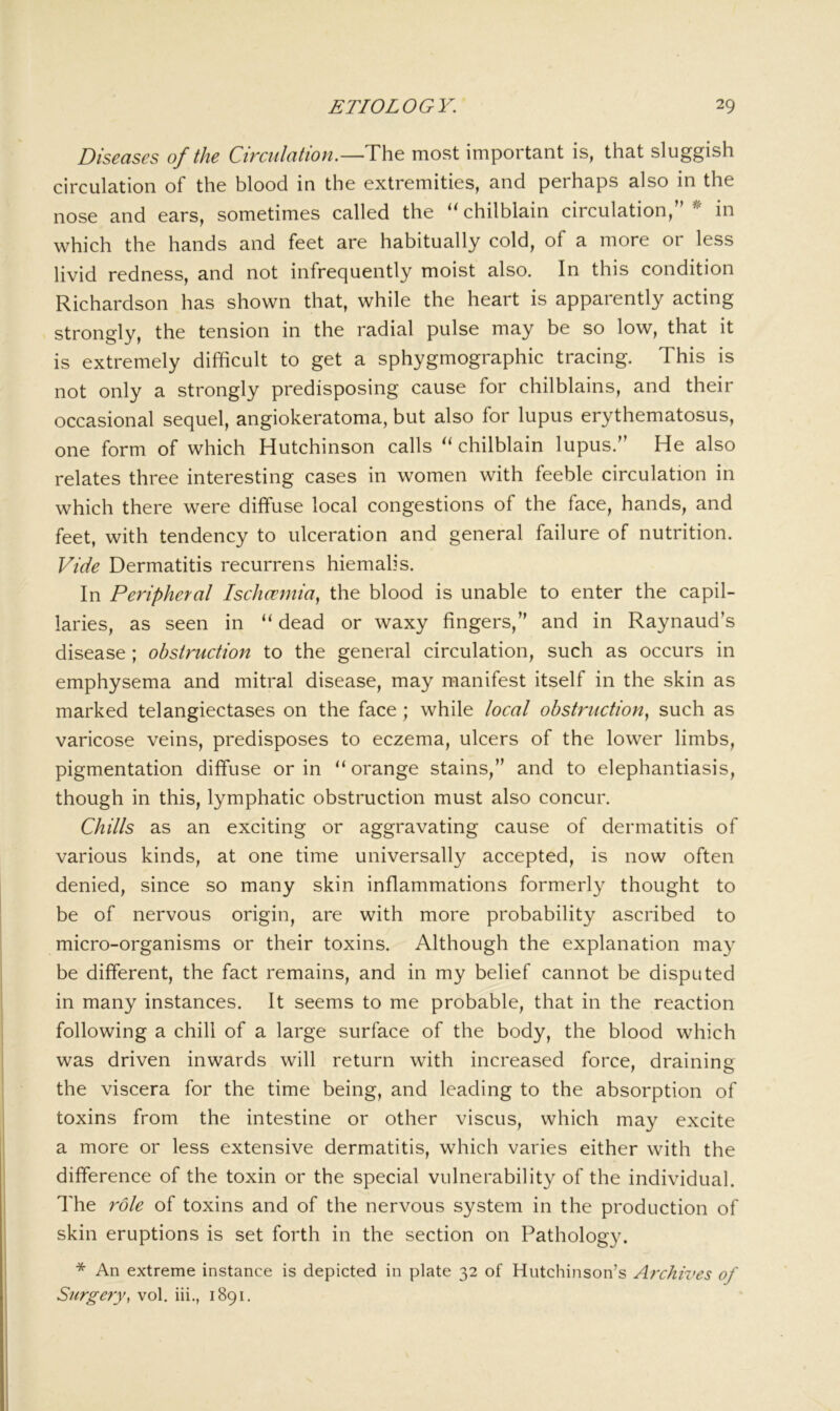 Diseases of the Circulation.—The most important is, that sluggish circulation of the blood in the extremities, and perhaps also in the nose and ears, sometimes called the ‘'chilblain circulation,”^ in which the hands and feet are habitually cold, of a more or less livid redness, and not infrequently moist also. In this condition Richardson has shown that, while the heart is apparently acting strongly, the tension in the radial pulse may be so low, that it is extremely difficult to get a sphygmographic tracing. This is not only a strongly predisposing cause for chilblains, and their occasional sequel, angiokeratoma, but also for lupus erythematosus, one form of which Hutchinson calls “ chilblain lupus.” He also relates three interesting cases in women with feeble circulation in which there were diffuse local congestions of the face, hands, and feet, with tendency to ulceration and general failure of nutrition. Vide Dermatitis recurrens hiemalis. In Peripheral Ischcemia^ the blood is unable to enter the capil- laries, as seen in “ dead or waxy fingers,” and in Raynaud’s disease ; obstruction to the general circulation, such as occurs in emphysema and mitral disease, may manifest itself in the skin as marked telangiectases on the face; while local obstruction^ such as varicose veins, predisposes to eczema, ulcers of the lower limbs, pigmentation diffuse or in “ orange stains,” and to elephantiasis, though in this, lymphatic obstruction must also concur. Chills as an exciting or aggravating cause of dermatitis of various kinds, at one time universally accepted, is now often denied, since so many skin inflammations formerly thought to be of nervous origin, are with more probability ascribed to micro-organisms or their toxins. Although the explanation may be different, the fact remains, and in my belief cannot be disputed in many instances. It seems to me probable, that in the reaction following a chill of a large surface of the body, the blood which was driven inwards will return with increased force, draining the viscera for the time being, and leading to the absorption of toxins from the intestine or other viscus, which may excite a more or less extensive dermatitis, which varies either with the difference of the toxin or the special vulnerability of the individual. The role of toxins and of the nervous system in the production of skin eruptions is set forth in the section on Pathology. * An extreme instance is depicted in plate 32 of Hutchinson’s Archives of Surgery, vol. iii., 1891.