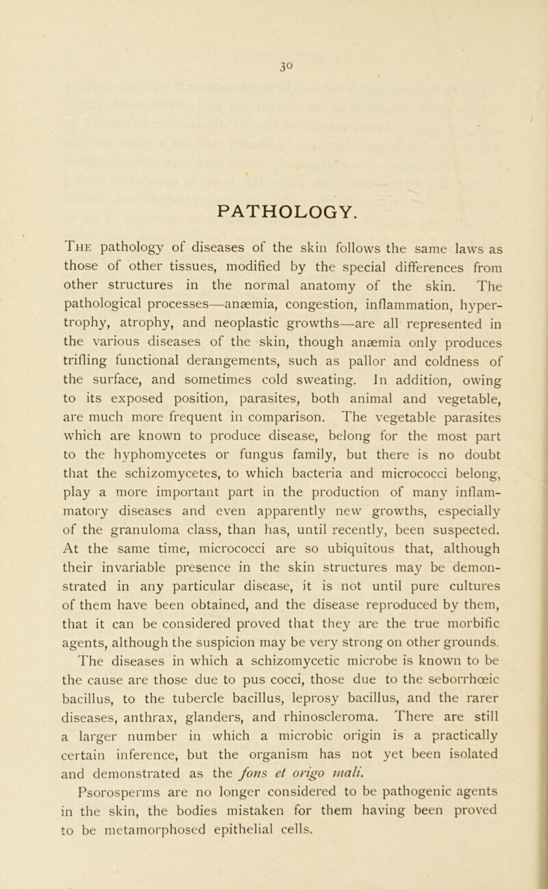 PATHOLOGY. The pathology of diseases of the skin follows the same laws as those of other tissues, modified by the special differences from other structures in the normal anatomy of the skin. The pathological processes—anaemia, congestion, inflammation, hyper- trophy, atrophy, and neoplastic growths—are all represented in the various diseases of the skin, though anaemia only produces trifling functional derangements, such as pallor and coldness of the surface, and sometimes cold sweating. In addition, owing to its exposed position, parasites, both animal and vegetable, are much more frequent in comparison. The vegetable parasites which are known to produce disease, belong for the most part to the hyphomycetes or fungus family, but there is no doubt that the schizomycetes, to which bacteria and micrococci belong, play a more important part in the production of many inflam- matory diseases and even apparently new growths, especially of the granuloma class, than has, until recently, been suspected. At the same time, micrococci are so ubiquitous that, although their invariable presence in the skin structures may be demon- strated in any particular disease, it is not until pure cultures of them have been obtained, and the disease reproduced by them, that it can be considered proved that they are the true morbific agents, although the suspicion may be very strong on other grounds. The diseases in which a schizomycetic microbe is known to be the cause are those due to pus cocci, those due to the seborrhoeic bacillus, to the tubercle bacillus, leprosy bacillus, and the rarer diseases, anthrax, glanders, and rhinoscleroma. There are still a larger number in which a microbic origin is a practically certain inference, but the organism has not yet been isolated and demonstrated as the fons et origo mali. Psorosperms are no longer considered to be pathogenic agents in the skin, the bodies mistaken for them having been proved to be metamorphosed epithelial cells.