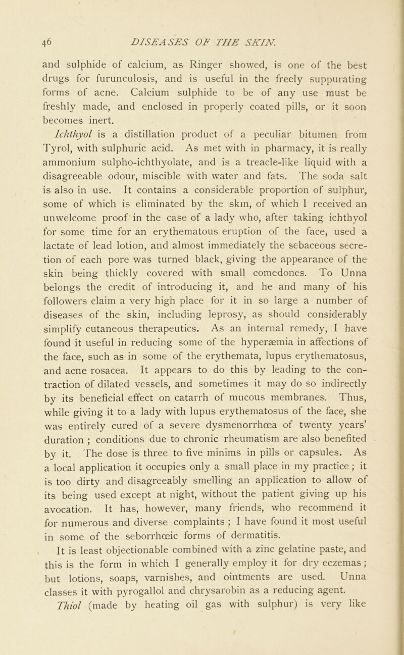 and sulphide of calcium, as Ringer showed, is one of the best drugs for furunculosis, and is useful in the freely suppurating forms of acne. Calcium sulphide to be of any use must be freshly made, and enclosed in properly coated pills, or it soon becomes inert. Ichthyol is a distillation product of a peculiar bitumen from I'yrol, with sulphuric acid. As met with in pharmacy, it is really ammonium sulpho-ichthyolate, and is a treacle-like liquid with a disagreeable odour, miscible with water and fats. The soda salt is also in use. It contains a considerable proportion of sulphur, some of which is eliminated by the skin, of which I received an unwelcome proof in the case of a lady who, after taking ichth}/ol for some time for an erythematous eruption of the face, used a lactate of lead lotion, and almost immediately the sebaceous secre- tion of each pore was turned black, giving the appearance of the skin being thickly covered with small comedones. To Unna belongs the credit of introducing it, and he and many of his followers claim a very high place for it in so large a number of diseases of the skin, including leprosy, as should considerably simplify cutaneous therapeutics. As an internal remedy, I have found it useful in reducing some of the hyperaemia in affections of the face, such as in some of the erythemata, lupus erythematosus, and acne rosacea. It appears to do this by leading to the con- traction of dilated vessels, and sometimes it may do so indirectly by its beneficial effect on catarrh of mucous membranes. Thus, while giving it to a lady with lupus erythematosus of the face, she was entirely cured of a severe dysmenorrhoea of twenty years’ duration ; conditions due to chronic rheumatism are also benefited by it. The dose is three to five minims in pills or capsules. As a local application it occupies only a small place in my practice; it is too dirty and disagreeably smelling an application to allow of its being used except at night, without the patient giving up his avocation. It has, however, many friends, who recommend it for numerous and diverse complaints ; I have found it most useful in some of the seborrhoeic forms of dermatitis. It is least objectionable combined with a zinc gelatine paste, and this is the form in which I generally employ it for dry eczemas; but lotions, soaps, varnishes, and ointments are used. Unna classes it with pyrogallol and chrysarobin as a reducing agent. Thiol (made by heating oil gas with sulphur) is very like