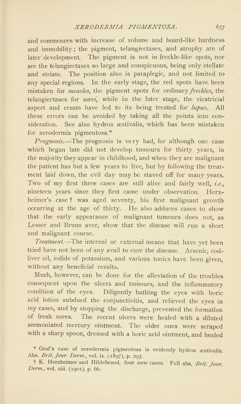 and commences with increase of volume and board-like hardness and immobility ; the pigment, telangiectases, and atrophy are of later development. The pigment is not in freckle-like spots, nor are the telangiectases so large and conspicuous, being only stellate and striate. The position also is paraplegic, and not limited to any special regions. In the early stage, the red spots have been mistaken for measles^ the pigment spots for ordinary freckles^ the telangiectases for ncevi^ while in the later stage, the cicatricial aspect and crusts have led to its being treated for lupus. All these errors can be avoided by taking all the points into con- sideration. See also hydroa aestivalis, which has been mistaken for xerodermia pigmentosa.* Prognosis.—The prognosis is very bad, for although one case which began late did not develop tumours for thirty years, in the majority they appear in childhood, and when they are malignant the patient has but a few years to live, but by following the treat- ment laid down, the evil day may be staved off for many years. Two of my first three cases are still alive and fairly well, i.e., nineteen years since they first came under observation. Herx- heimer’s case f was aged seventy, his first malignant growth occurring at the age of thirty. He also adduces cases to show that the early appearance of malignant tumours does not, as Lesser and Bruns aver, show that the disease will run a short and malignant course. Treatment.—The internal or external means that have yet been tried have not been of any avail to cure the disease. Arsenic, cod- liver oil, iodide of potassium, and various tonics have been given, without any beneficial results. Much, however, can be done for the alleviation of the troubles consequent upon the ulcers and tumours, and the inflammatory condition of the eyes. Diligently bathing the eyes with boric acid lotion subdued the conjunctivitis, and relieved the eyes in my cases, and by stopping the discharge, prevented the formation of fresh sores. The recent ulcers were healed' with a diluted ammoniated mercury ointment. The older ones were scraped with a sharp spoon, dressed with a boric acid ointment, and healed * Graf’s case of xerodermia pigmentosa is evidently hydroa sestivalis. Abs. B?it. Jour. Dei'vi.., vol. ix. (1897), p. 293. t K. Herxheimer and Hildebrand, four new cases. Full abs. Brit. Jour. Derm..^ vol. xiii. (1901), p. 66.