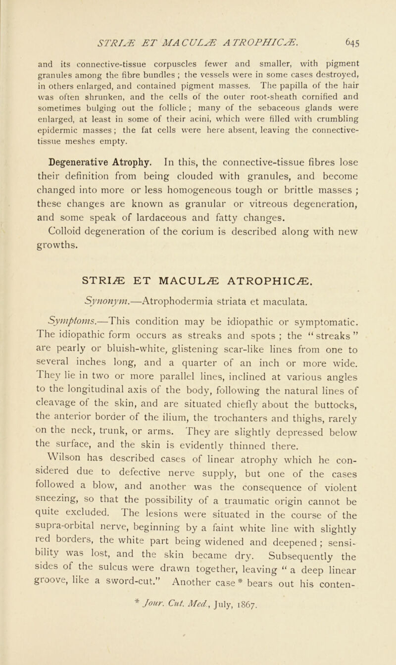 and its connective-tissue corpuscles fewer and smaller, with pigment granules among the fibre bundles ; the vessels were in some cases destroyed, in others enlarged, and contained pigment masses. The papilla of the hair was often shrunken, and the cells of the outer root-sheath cornified and sometimes bulging out the follicle ; many of the sebaceous glands were enlarged, at least in some of their acini, which were filled with crumbling epidermic masses ; the fat cells were here absent, leaving the connective- tissue meshes empty. Degenerative Atrophy. In this, the connective-tissue fibres lose their definition from being clouded with granules, and become changed into more or less homogeneous tough or brittle masses ; these changes are known as granular or vitreous degeneration, and some speak of lardaceous and fatty changes. Colloid degeneration of the corium is described along with new growths. STRI^ ET MACULA ATROPHICi^:. Synonym.—Atrophodermia striata et maculata. Symptoms.—This condition may be idiopathic or symptomatic. The idiopathic form occurs as streaks and spots ; the ‘‘ streaks  are pearly or bluish-white, glistening scar-like lines from one to several inches long, and a quarter of an inch or more wide. Fhe}^ lie in two or more parallel lines, inclined at various angles to the longitudinal axis of the body, following the natural lines of cleavage of the skin, and are situated chiefly about the buttocks, the anterior border of the ilium, the trochanters and thighs, rarely on the neck, trunk, or arms. They are slightly depressed below the surface, and the skin is evidently thinned there. Wilson has described cases of linear atrophy which he con- sidered due to defective nerve supply, but one of the cases followed a blow, and another was the consequence of violent sneezing, so that the possibility of a traumatic origin cannot be quite excluded. The lesions were situated in the course of the supi a-orbital nerve, beginning by a faint white line with slightly led borders, the white part being widened and deepened; sensi- bility was lost, and the skin became dry. Subsequently the sides of the sulcus were drawn together, leaving a deep linear groove, like a sword-cut.” Another case * bears out his conten- * Jour. Cut. Med., July, 1867.