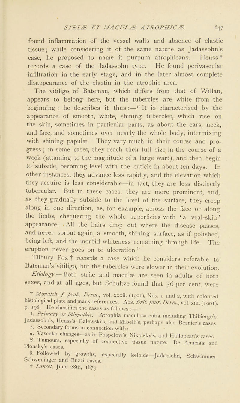 found inflammation of the vessel walls and absence of elastic tissue; while considering it of the same nature as Jadassohn’s case, he proposed to name it purpura atrophicans. Heuss * records a case of the Jadassohn type. He found perivascular infiltration in the early stage, and in the later almost complete disappearance of the elastin .in the atrophic area. The vitiligo of Bateman, which differs from that of Willan, appears to belong here, but the tubercles are white from the beginning ; he describes it thus :—“ It is characterised by the appearance of smooth, white, shining tubercles, which rise on the skin, sometimes in particular parts, as about the ears, neck, and face, and sometimes over nearly the whole body, intermixing with shining papulae. They vary much in their course and pro- gress ; in some cases, they reach their full size in the course of a week (attaining to the magnitude of a large wart), and then begin to subside, becoming level with the cuticle in about ten days. In other instances, they advance less rapidly, and the elevation which they acquire is less considerable—in fact, they are less distinctly tubercular. But in these cases, they are more prominent, and, as they gradually subside to the level of the surface, they creep along in one direction, as, for example, across the face or along the limbs, chequering the whole superticies with ‘ a veal-skin ’ appearance. . All the hairs drop out where the disease passes, and never sprout again, a smooth, shining surface, as if polished, being left, and the morbid whiteness remaining through life. The eruption never goes on to ulceration.” Tilbury Fox f records a case which he considers referable to Bateman's vitiligo, but the tubercles were slower in their evolution. Etiologjf.— Both striae and maculae are seen in adults of both sexes, and at all ages, but Schultze found that 36 per cent, were * Monatsh. f prak. Derm., vol. xxxii. (1901), Nos. i and 2, with coloured histological plate and many references. Abs. Brit. Jour. Derm., vol. xiii. (1901), p. 198. He classifies the cases as follows :— 1. Prnnary or idiopathic. Atrophia maculosa cutis including Thibierge’s, Jadassohn’s, Heuss’s, Galevvski’s, and Mibelli’s, perhaps also Besnier’s cases.’ 2. Secondary forms in connection with:— a. Vascular changes—as in Pospelow’s, Nikolsky’s, and Hallopeau’s cases. /3. Tumours, especially of connective tissue nature. De Amicis’s and Blonsky’s cases. d. Followed by growths, especially keloids—Jadassohn, Schwimmer Schweninger and Buzzi cases, t Lancet, June 28th, 1879.