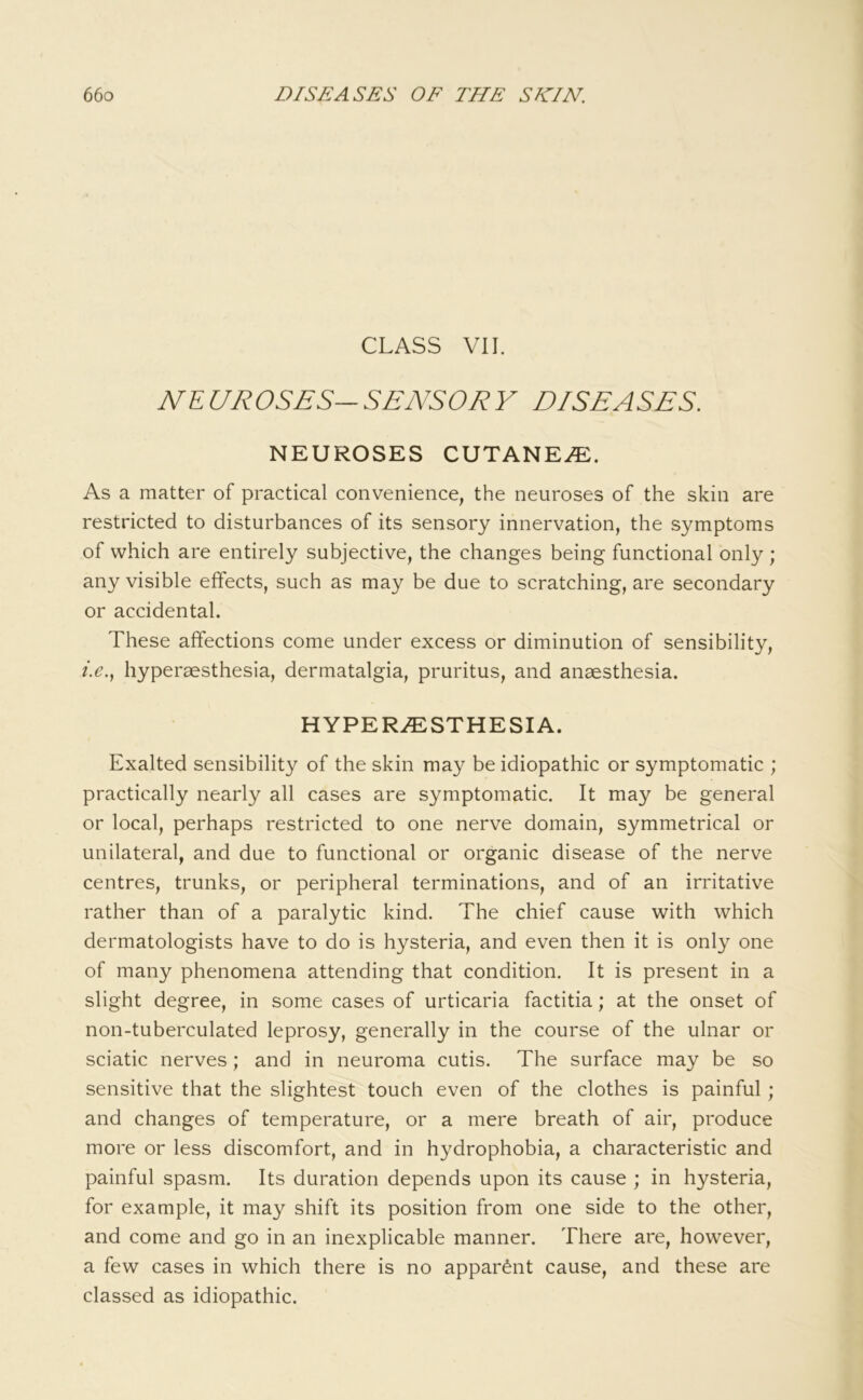 CLASS VII. NEUROSES-SENSORY DISEASES. NEUROSES CUTANEA. As a matter of practical convenience, the neuroses of the skin are restricted to disturbances of its sensory innervation, the symptoms of which are entirely subjective, the changes being functional only ; any visible effects, such as may be due to scratching, are secondary or accidental. These affections come under excess or diminution of sensibility, hyperaesthesia, dermatalgia, pruritus, and anaesthesia. HYPERiESTHESIA. Exalted sensibility of the skin may be idiopathic or symptomatic ; practically nearly all cases are symptomatic. It may be general or local, perhaps restricted to one nerve domain, symmetrical or unilateral, and due to functional or organic disease of the nerve centres, trunks, or peripheral terminations, and of an irritative rather than of a paralytic kind. The chief cause with which dermatologists have to do is hysteria, and even then it is only one of many phenomena attending that condition. It is present in a slight degree, in some cases of urticaria factitia; at the onset of non-tuberculated leprosy, generally in the course of the ulnar or sciatic nerves; and in neuroma cutis. The surface may be so sensitive that the slightest touch even of the clothes is painful; and changes of temperature, or a mere breath of air, produce more or less discomfort, and in hydrophobia, a characteristic and painful spasm. Its duration depends upon its cause ; in hysteria, for example, it may shift its position from one side to the other, and come and go in an inexplicable manner. There are, however, a few cases in which there is no apparent cause, and these are classed as idiopathic.