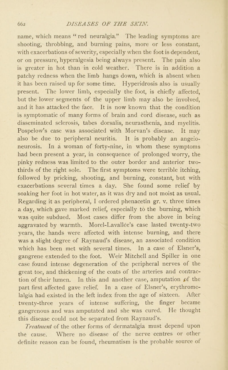 name, which means red neuralgia.’' The leading symptoms are shooting, throbbing, and burning pains, more or less constant, with exacerbations of severity, especially when the foot is dependent, or on pressure, hyperalgesia being always present. The pain also is greater in hot than in cold weather. There is in addition a patchy redness when the limb hangs down, which is absent when it has been raised up for some time. Hyperidrosis also is usually present. The lower limb, especially the foot, is chiefly affected, but the lower segments of the upper limb may also be involved, and it has attacked the face. It is now known that the condition is symptomatic of many forms of brain and cord disease, such as disseminated sclerosis, tabes dorsalis, neurasthenia, and m}^elitis. Pospelow’s case was associated with Morvan’s disease. It may also be due to peripheral neuritis. It is probably an angeio- neurosis. In a woman of forty-nine, in whom these symptoms had been present a year, in consequence of prolonged worry, the pinky redness was limited to the outer border and anterior two- thirds of the right sole. The first symptoms were terrible itching, followed by pricking, shooting, and burning, constant, but with exacerbations several times a day. She found some relief by soaking her foot in hot water, as it was dry and not moist as usual. Regarding it as peripheral, I ordered phenacetin gr. v. three times a day, which gave marked relief, especially to the burning, which was quite subdued. Most cases differ from the above in being aggravated by warmth. Morel-Lavallee’s case lasted twenty-two years, the hands were affected with intense burning, and there was a slight degree of Raynaud’s disease, an associated condition which has been met with several times. In a case of Eisner’s, gangrene extended to the foot. Weir Mitchell and Spiller in one case found intense degeneration of the peripheral nerves of the great toe, and thickening of the coats of the arteries and contrac- tion of their lumen. In this and another case, amputation pf the part first affected gave relief. In a case of Eisner’s, erythrome- lalgia had existed in the left index from the age of sixteen. After twenty-three years of intense suffering, the finger became gangrenous and was amputated and she was cured. He thought this disease could not be separated from Raynaud’s. Treatment of the other forms of dermatalgia must depend upon the cause. Where no disease of the nerve centres or other definite reason can be found, rheumatism is the probable source of