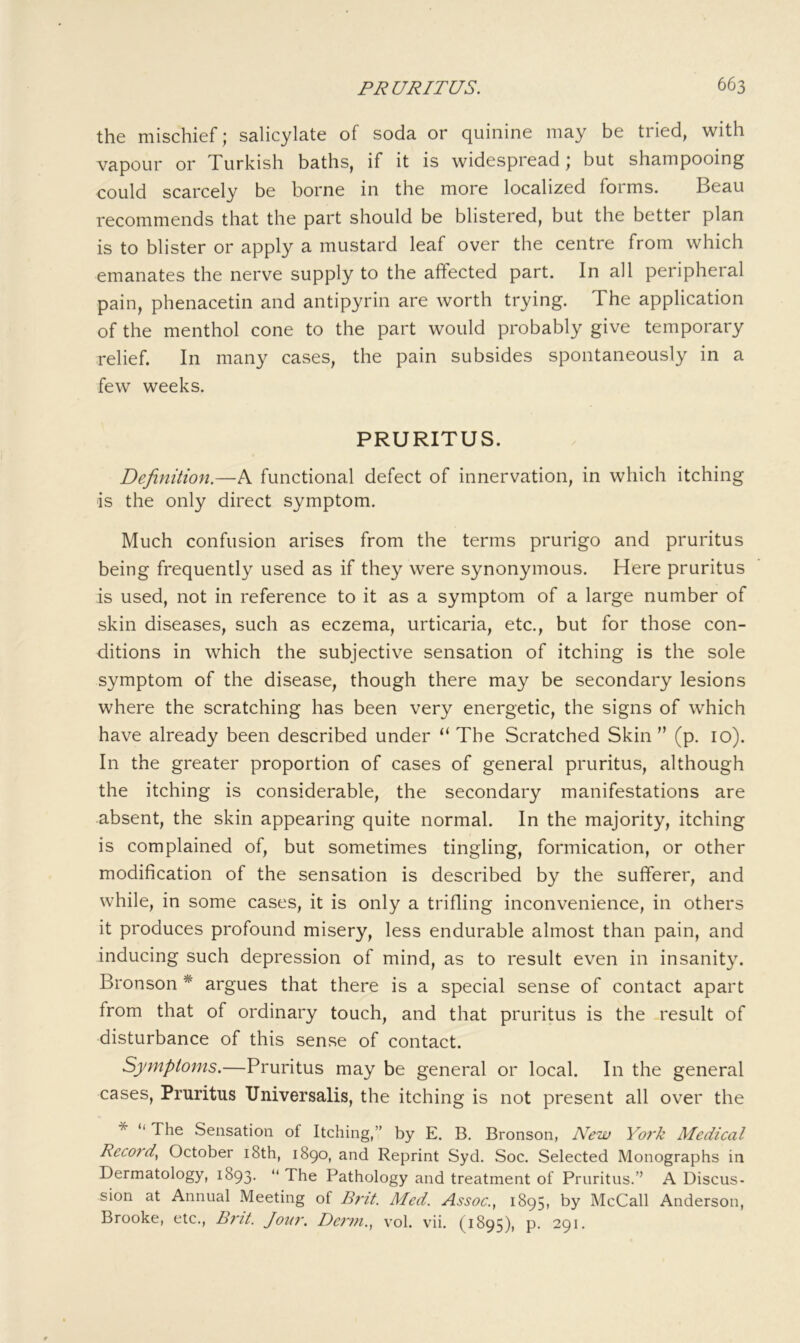 the mischief; salicylate of soda or quinine may be tried, with vapour or Turkish baths, if it is widespread * but shampooing could scarcely be borne in the more localized forms. Beau recommends that the part should be blistered, but the better plan is to blister or apply a mustard leaf over the centre from which emanates the nerve supply to the affected part. In all peripheral pain, phenacetin and antipyrin are worth trying. The application of the menthol cone to the part would probably give temporary relief. In many cases, the pain subsides spontaneously in a few weeks. PRURITUS. Definition.—A functional defect of innervation, in which itching is the only direct symptom. Much confusion arises from the terms prurigo and pruritus being frequently used as if they were synonymous. Here pruritus is used, not in reference to it as a symptom of a large number of skin diseases, such as eczema, urticaria, etc., but for those con- ditions in which the subjective sensation of itching is the sole symptom of the disease, though there may be secondary lesions where the scratching has been very energetic, the signs of which have already been described under “ The Scratched Skin ” (p. 10). In the greater proportion of cases of general pruritus, although the itching is considerable, the secondary manifestations are absent, the skin appearing quite normal. In the majority, itching is complained of, but sometimes tingling, formication, or other modification of the sensation is described by the sufferer, and while, in some cases, it is only a trifling inconvenience, in others it produces profound misery, less endurable almost than pain, and inducing such depression of mind, as to result even in insanity. Bronson * argues that there is a special sense of contact apart from that of ordinary touch, and that pruritus is the result of disturbance of this sense of contact. Symptoms.—Pruritus may be general or local. In the general cases. Pruritus Universalis, the itching is not present all over the * “ The Sensation of Itching,” by E. B. Bronson, New Yoi'k Medical Record^ October i8th, 1890, and Reprint Syd. Soc. Selected Monographs in Dermatology, 1893. “ The Pathology and treatment of Pruritus.’’ A Discus- sion at Annual Meeting of Med. Assoc., 1895, by McCall Anderson, Brooke, etc., Bi'it. Joirn. Dciin., vol. vii. (1895), p. 291.