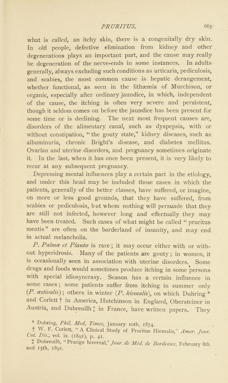 what is called, an itchy skin, there is a congenitally dry skin. In old people, defective elimination from kidney and other degenerations plays an important part, and the cause may really be degeneration of the nerve-ends in some instances. In adults generally, always excluding such conditions as urticaria, pediculosis, and scabies, the most common cause is hepatic derangement, whether functional, as seen in the lithaemia of Murchison, or organic, especially after ordinary jaundice, in which, independent of the cause, the itching is often very severe and persistent, though it seldom comes on before the jaundice has been present for some time or is declining. The next most frequent causes are, disorders of the alimentary canal, such as dyspepsia, with or without constipation, “ the gouty state,” kidney diseases, such as albuminuria, chronic Bright’s disease, and diabetes mellitus. Ovarian and uterine disorders, and pregnancy sometimes originate it. In the last, when it has once been present, it is very likely to recur at any subsequent pregnancy. Depressing mental influences play a certain part in the etiology, and under this head may be included those cases in which the patients, generally of the better classes, have suffered, or imagine, on more or less good grounds, that they have suffered, from scabies or pediculosis, but whom nothing will persuade that they are Still not infected, however long and effectually they may have been treated. Such cases of what might be called ‘‘ pruritus mentis” are often on the borderland of insanity, and may end in actual melancholia. P, Palmce et Planice is rare; it may occur either with or with- out hyperidrosis. Many of the patients are gouty; in women, it is occasionally seen in association with uterine disorders. Some drugs and foods would sometimes produce itching in some persons with special idiosyncrasy. Season has a certain influence in some cases ; some patients suffer from itching in summer only {P. cestivalis); others in winter {P. hiemalis), on which Duhring * and Corlett f in America, Hutchinson in England, Obersteiner in Austria, and Dubreuilhlj! in France, have written papers. They * Duhring, Phil. Med, Times., January loth, 1874. t W. F. Corlett, “ A Clinical Study of Pruritus Hiemalis,” Amer. Jour. Cut. Dis., vol. ix. (1891), p. 41. X Dubreuilh, “Prurigo hivernal.’V^W'. MM. de Bordeaux, February 8th and 15th, 1891.
