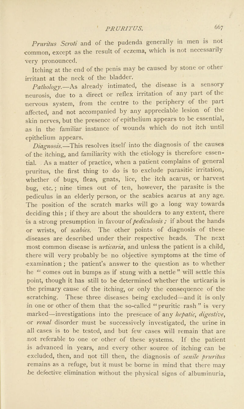 Pruritus Scroti and of the pudenda generally in men is not common, except as the result of eczema, which is not necessarily very pronounced. Itching at the end of the penis may be caused by stone or othei irritant at the neck of the bladder. Pathology.—already intimated, the disease is a sensory neurosis, due to a direct or reflex irritation of any part of the nervous system, from the centre to the periphery of the part affected, and not accompanied by any appreciable lesion of the skin nerves, but the presence of epithelium appears to be essential, as in the familiar instance of wounds which do not itch until epithelium appears. Diagnosis.—This resolv^es itself into the diagnosis of the causes •of the itching, and familiarity with the etiology is therefore essen- tial. . As a matter of practice, when a patient complains of general pruritus, the first thing to do is to exclude parasitic irritation, whether of bugs, fleas, gnats, lice, the itch acarus, or harvest bug, etc.; nine times out of ten, however, the parasite is the pediculus in an elderly person, or the scabies acarus at any age. The position of the scratch marks will go a long way towards deciding this; if they are about the shoulders to any extent, there is a strong presumption in favour of pediculosis ; if about the hands or wrists, of scabies. The other points of diagnosis of these ■diseases are described under their respective heads. The next most common disease is urticaria^ and unless the patient is a child, ithere will very probably be no objective symptoms at the time of ■examination ; the patient’s answer to the question as to whether Ihe “ comes out in bumps as if stung with a nettle” will settle this point, though it has still to be determined whether the urticaria is the primary cause of the itching, or only the consequence of the -scratching. These three diseases being excluded—and it is only in one or other of them that the so-called “pruritic rash ” is very ■marked—investigations into the presence of any hepatic., digestive, ■or renal disorder must be successively investigated, the urine in all cases is to be tested, and but few cases will remain that are .not referable to one or other of these systems. If the patient is advanced in years, and every other source of itching can be excluded, then, and not till then, the diagnosis of senile hruritus remains as a refuge, but it must be borne in mind that there may be defective elimination without the physical signs of albuminuria.