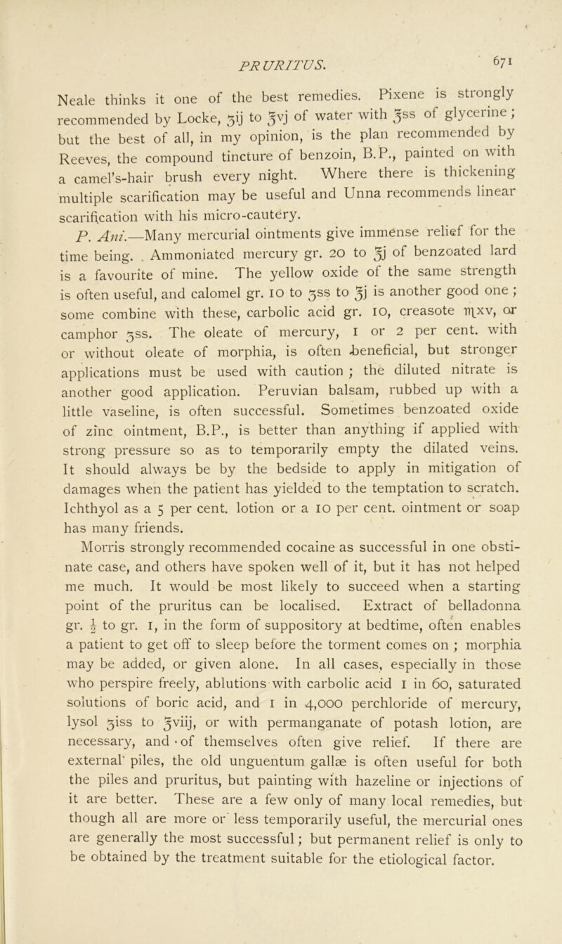 Neale thinks it one of the best remedies. Pixene is strongly recommended by Locke, gij to of watei with _jss of glycerine ; but the best of all, in my opinion, is the plan recommended by Reeves, the compound tincture of benzoin, B.P., painted on with a camel’s-hair brush every night. Where there is thickening multiple scarification may be useful and Unna recommends linear scarification with his micro-cautery. p. Ani.—Many mercurial ointments give immense relief for the time being. . Ammoniated mercury gr. 20 to of benzoated lard is a favourite of mine. The yellow oxide of the same strength is often useful, and calomel gr. lO to 5SS to is another good one; some combine with these, carbolic acid gr. 10, creasote ir^xv, cu camphor ^ss. The oleate of mercury, i or 2 per cent, with or without oleate of morphia, is often i)eneficial, but stronger applications must be used with caution ; the diluted nitrate is another good application. Peruvian balsam, rubbed up with a little vaseline, is often successful. Sometimes benzoated oxide of zinc ointment, B.P., is better than anything if applied with strong pressure so as to temporarily empty the dilated veins. It should always be by the bedside to apply in mitigation of damages when the patient has yielded to the temptation to scratch. Ichthyol as a 5 per cent, lotion or a lO per cent, ointment or soap has many friends. Morris strongly recommended cocaine as successful in one obsti- nate case, and others have spoken well of it, but it has not helped me much. It would be most likely to succeed when a starting point of the pruritus can be localised. Extract of belladonna gr. h to gr. I, in the form of suppository at bedtime, often enables a patient to get off to sleep before the torment comes on ; morphia may be added, or given alone. In all cases, especially in those who perspire freely, ablutions with carbolic acid I in 60, saturated solutions of boric acid, and i in 4,000 perchloride of mercury, lysol 5iss to with permanganate of potash lotion, are necessary, and-of themselves often give relief. If there are external' piles, the old unguentum gallae is often useful for both the piles and pruritus, but painting with hazeline or injections of it are better. These are a few only of many local remedies, but though all are more or' less temporarily useful, the mercurial ones are generally the most successful; but permanent relief is only to be obtained by the treatment suitable for the etiological factor.