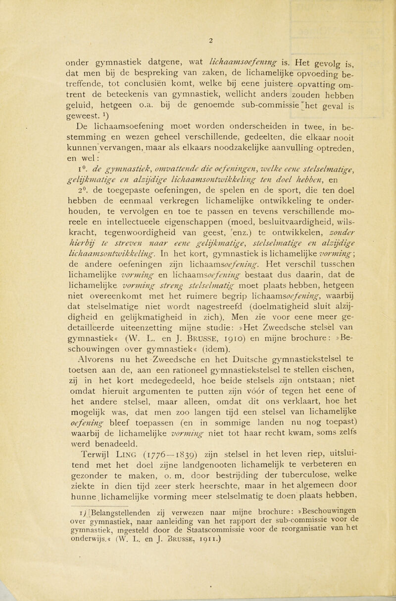 onder gymnastiek datgene, wat lichaamsoefening is. Het gevolg is, dat men bij de bespreking van zaken, de lichamelijke opvoeding be- treffende, tot conclusiën komt, welke bij eene juistere opvatting om- trent de beteekenis van gymnastiek, wellicht anders zouden hebben geluid, hetgeen o.a. bij de genoemde sub-commissie het geval is geweest. x) De lichaamsoefening moet worden onderscheiden in twee, in be- stemming en wezen geheel verschillende, gedeelten, die elkaar nooit kunnen vervangen, maar als eikaars noodzakelijke aanvulling optreden, en wel: 1°. de gymnastiek, omvattende die oefeningen, zvelke eene stelselmatige, gelijkmatige en alzijdige lichaamsontwikkeling ten doel hebben, en 2°. de toegepaste oefeningen, de spelen en de sport, die ten doel hebben de eenmaal verkregen lichamelijke ontwikkeling te onder- houden, te vervolgen en toe te passen en tevens verschillende mo- reele en intellectueele eigenschappen (moed, besluitvaardigheid, wils- kracht, tegenwoordigheid van geest, enz.) te ontwikkelen, zonder hierbij te streven naar eene gelijkmatige, stelselmatige en alzijdige lichaamsontwikkeling. ïn het kort, gymnastiek is lichamelijke vorming', de andere oefeningen zijn lichaamsoefening. Het verschil tusschen lichamelijke vorming en Y\<z\\^msoefening bestaat dus daarin, dat de lichamelijke vorming streng stelselmatig moet plaats hebben, hetgeen niet overeenkomt met het ruimere begrip lichaams oefening, waarbij dat stelselmatige niet wordt nagestreefd (doelmatigheid sluit alzij- digheid en gelijkmatigheid in zich). Men zie voor eene meer ge- detailleerde uiteenzetting mijne studie: »Het Zweedsche stelsel van gymnastiek« (W. L. en J. BrüSSE, 1910) en mijne brochure: »Be- schouwingen over gymnastiek« (idem). x'Mvorens nu het Zweedsche en het Duitsche gymnastiekstelsel te toetsen aan de, aan een rationeel gymnastiekstelsel te stellen eischen, zij in het kort medegedeeld, hoe beide stelsels zijn ontstaan; niet omdat hieruit argumenten te putten zijn vóór of tegen het eene of het andere stelsel, maar alleen, omdat dit ons verklaart, hoe het mogelijk was, dat men zoo langen tijd een stelsel van lichamelijke oefening bleef toepassen (en in sommige landen nu nog toepast) waarbij de lichamelijke vorming niet tot haar recht kwam, soms zelts werd benadeeld. Terwijl LlNG (1776—1839) zijn stelsel in het leven riep, uitslui- tend met het doel zijne landgenooten lichamelijk te verbeteren en gezonder te maken, o. m. door bestrijding der tuberculose, welke ziekte in dien tijd zeer sterk heerschte, maar in het algemeen door hunne lichamelijke vorming meer stelselmatig te doen plaats hebben, D Belangstellenden zij verwezen naar mijne brochure: »Beschouwingen over gymnastiek, naar aanleiding van het rapport der sub-commissie voor de gymnastiek, ingesteld door de Staatscommissie voor de reorganisatie van het onderwijs.« (W. L. en J. Brusse, 1911.)