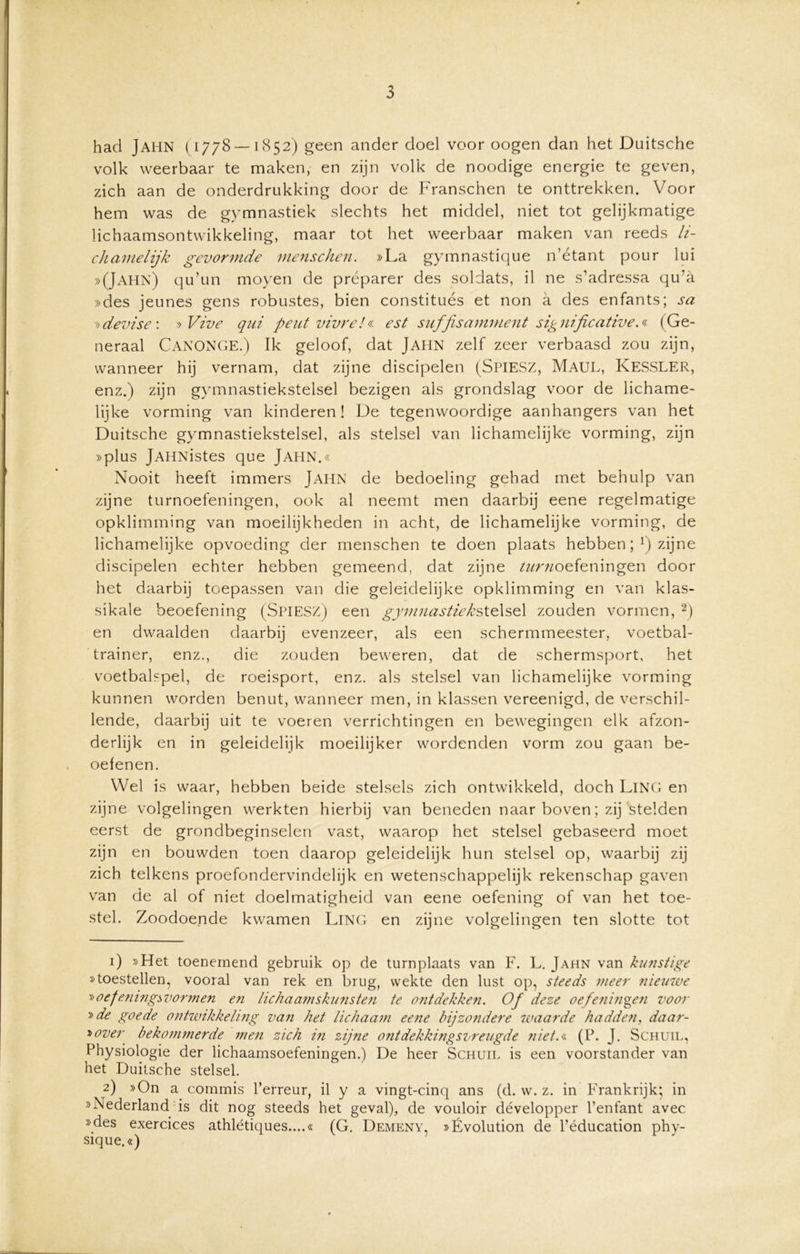 had Jahn (1778 —1852) geen ander doel voor oogen dan het Duitsche volk weerbaar te maken, en zijn volk de noodige energie te geven, zich aan de onderdrukking door de Franschen te onttrekken. Voor hem was de gymnastiek slechts het middel, niet tot gelijkmatige lichaamsontwikkeling, maar tot het weerbaar maken van reeds li- chamelijk gevormde menschen. »La gymnastique n’étant pour lui »(Jahn) qu’un moyen de préparer des soldats, il ne s’adressa qu’a »des jeunes gens robustes, bien constitués et non a des enfants; sa »devise : » Vive qui peut vivre/« est suffisamment significative.* (Ge- neraal CANONGE.) Ik geloof, dat JAHN zelf zeer verbaasd zou zijn, wanneer hij vernam, dat zijne discipelen (SPIESZ, Maul, KeSSLER, enz.) zijn gymnastiekstelsel bezigen als grondslag voor de lichame- lijke vorming van kinderen! De tegenwoordige aanhangers van het Duitsche gymnastiekstelsel, als stelsel van lichamelijke vorming, zijn »plus jAHNistes que Jahn.« Nooit heeft immers Jahn de bedoeling gehad met behulp van zijne turnoefeningen, ook al neemt men daarbij eene regelmatige opklimming van moeilijkheden in acht, de lichamelijke vorming, de lichamelijke opvoeding der menschen te doen plaats hebben; !) zijne discipelen echter hebben gemeend, dat zijne ^««oefeningen door het daarbij toepassen van die geleidelijke opklimming en van klas- sikale beoefening (SPIESZ) een gymnastiek stelsel zouden vormen, 1 2) en dwaalden daarbij evenzeer, als een schermmeester, voetbal- trainer, enz., die zouden beweren, dat de schermsport, het voetbalspel, de roeisport, enz. als stelsel van lichamelijke vorming kunnen worden benut, wanneer men, in klassen vereenigd, de verschil- lende, daarbij uit te voeren verrichtingen en bewegingen elk afzon- derlijk en in geleidelijk moeilijker wordenden vorm zou gaan be- oefenen. Wel is waar, hebben beide stelsels zich ontwikkeld, doch Ling en zijne volgelingen werkten hierbij van beneden naar boven; zij stelden eerst de grondbeginselen vast, waarop het stelsel gebaseerd moet zijn en bouwden toen daarop geleidelijk hun stelsel op, waarbij zij zich telkens proefondervindelijk en wetenschappelijk rekenschap gaven van de al of niet doelmatigheid van eene oefening of van het toe- stel. Zoodoende kwamen Ling en zijne volgelingen ten slotte tot 1) »Het toenemend gebruik op de turnplaats van F. L. Jahn van kunstige »toestellen, vooral van rek en brug, wekte den lust op, steeds meer nieuwe »oefening* vormen en lichaamskunsten te ontdekken. Of deze oefeningen voor y>de goede ontwikkeling van het lichaam eene bijzondere waarde hadden, daar- boven bekommerde men zich in zijne ontdekkingsvreugde niet.* (P. J. Schuil, Physiologie der lichaamsoefeningen.) De heer Schuil is een voorstander van het Duitsche stelsel. 2) »On a commis Terreur, il y a vingt-cinq ans (d. w. z. in Frankrijk; in »Nederland is dit nog steeds het geval), de vouloir développer Tenfant avec »des exercices athlétiques....« (G. Demeny, »Évolution de Téducation phy- sique.«)