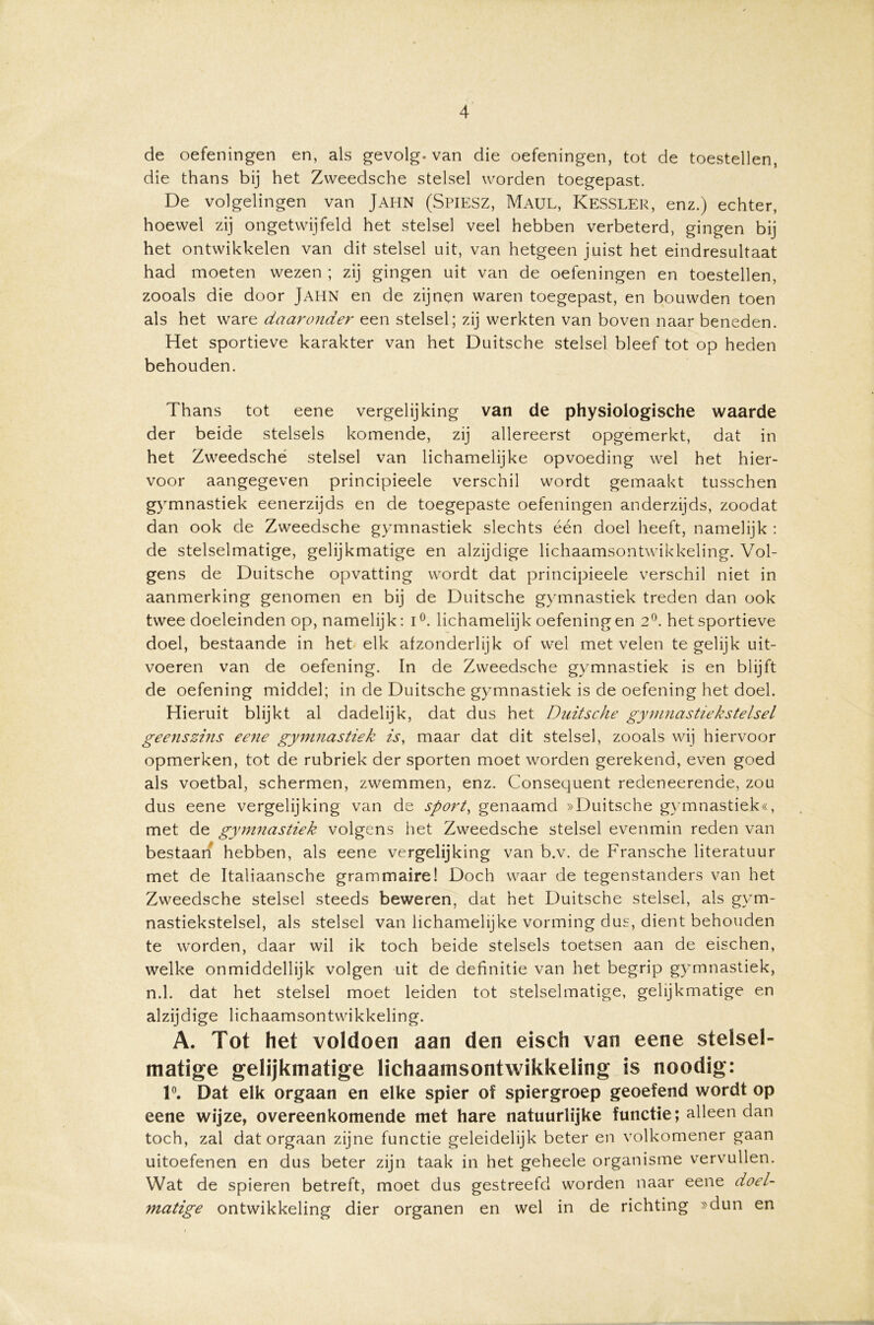 de oefeningen en, als gevolg, van die oefeningen, tot de toestellen, die thans bij het Zweedsche stelsel worden toegepast. De volgelingen van JAHN (Spiesz, Maul, Kessler, enz.) echter, hoewel zij ongetwijfeld het stelsel veel hebben verbeterd, gingen bij het ontwikkelen van dit stelsel uit, van hetgeen juist het eindresultaat had moeten wezen ; zij gingen uit van de oefeningen en toestellen, zooals die door JAHN en de zijnen waren toegepast, en bouwden toen als het ware daaronder een stelsel; zij werkten van boven naar beneden. Het sportieve karakter van het Duitsche stelsel bleef tot op heden behouden. Thans tot eene vergelijking van de physiologische waarde der beide stelsels komende, zij allereerst opgemerkt, dat in het Zweedsche stelsel van lichamelijke opvoeding wel het hier- voor aangegeven principieele verschil wordt gemaakt tusschen gymnastiek eenerzijds en de toegepaste oefeningen anderzijds, zoodat dan ook de Zweedsche gymnastiek slechts één doel heeft, namelijk : de stelselmatige, gelijkmatige en alzijdige lichaamsontwikkeling. Vol- gens de Duitsche opvatting wordt dat principieele verschil niet in aanmerking genomen en bij de Duitsche gymnastiek treden dan ook twee doeleinden op, namelijk: i°. lichamelijk oefeningen 2°. het sportieve doel, bestaande in het elk afzonderlijk of wel met velen te gelijk uit- voeren van de oefening. In de Zweedsche gymnastiek is en blijft de oefening middel; in de Duitsche gymnastiek is de oefening het doel. Hieruit blijkt al dadelijk, dat dus het Duitsche gymnastiekstelsel geenszins eene gymnastiek is, maar dat dit stelsel, zooals wij hiervoor opmerken, tot de rubriek der sporten moet worden gerekend, even goed als voetbal, schermen, zwemmen, enz. Consequent redeneerende, zou dus eene vergelijking van de sport, genaamd »Duitsche gymnastiek«, met de gymnastiek volgens het Zweedsche stelsel evenmin reden van bestaan hebben, als eene vergelijking van b.v. de Fransche literatuur met de Italiaansche grammaire! Doch waar de tegenstanders van het Zweedsche stelsel steeds beweren, dat het Duitsche stelsel, als gym- nastiekstelsel, als stelsel van lichamelijke vorming dus, dient behouden te worden, daar wil ik toch beide stelsels toetsen aan de eischen, welke onmiddellijk volgen uit de definitie van het begrip gymnastiek, n.1. dat het stelsel moet leiden tot stelselmatige, gelijkmatige en alzijdige lichaamsontwikkeling. A. Tot het voldoen aan den eisch van eene stelsel- matige gelijkmatige lichaamsontwikkeling is noodig: 1°. Dat elk orgaan en elke spier of spiergroep geoefend wordt op eene wijze, overeenkomende met hare natuurlijke functie; alleen dan toch, zal dat orgaan zijne functie geleidelijk beter en volkomener gaan uitoefenen en dus beter zijn taak in het geheele organisme vervullen. Wat de spieren betreft, moet dus gestreefd worden naar eene doel- matige ontwikkeling dier organen en wel in de richting »dun en