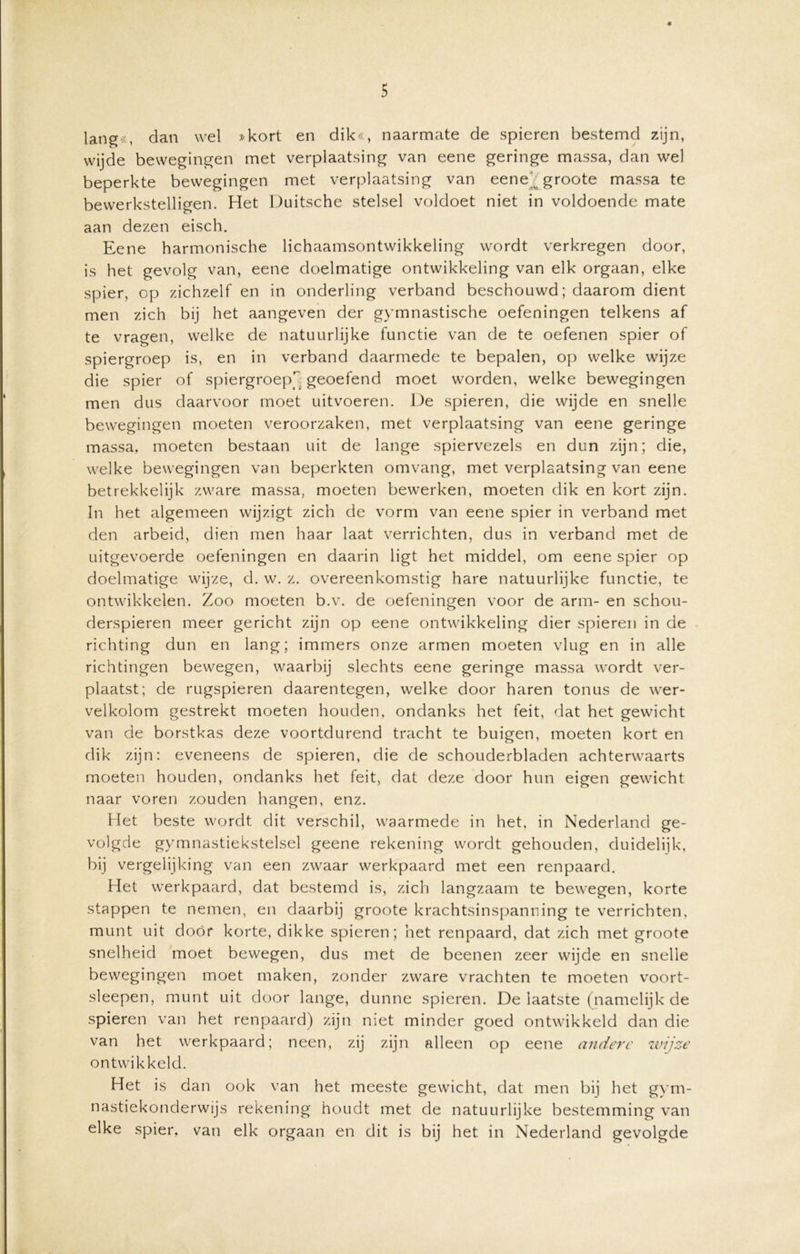 * 5 lang«, dan wel »kort en dik«, naarmate de spieren bestemd zijn, wijde bewegingen met verplaatsing van eene geringe massa, dan wel beperkte bewegingen met verplaatsing van eene' groote massa te bewerkstelligen. Het Duitsche stelsel voldoet niet in voldoende mate aan dezen eisch. Eene harmonische lichaamsontwikkeling wordt verkregen door, is het gevolg van, eene doelmatige ontwikkeling van elk orgaan, elke spier, op zichzelf en in onderling verband beschouwd; daarom dient men zich bij het aangeven der gymnastische oefeningen telkens af te vragen, welke de natuurlijke functie van de te oefenen spier of spiergroep is, en in verband daarmede te bepalen, op welke wijze die spier of spiergroep geoefend moet worden, welke bewegingen men dus daarvoor moet uitvoeren. De spieren, die wijde en snelle bewegingen moeten veroorzaken, met verplaatsing van eene geringe massa, moeten bestaan uit de lange spiervezels en dun zijn; die, welke bewegingen van beperkten omvang, met verplaatsing van eene betrekkelijk zware massa, moeten bewerken, moeten dik en kort zijn. In het algemeen wijzigt zich de vorm van eene spier in verband met den arbeid, dien men haar laat verrichten, dus in verband met de uitgevoerde oefeningen en daarin ligt het middel, om eene spier op doelmatige wijze, d. w. z. overeenkomstig hare natuurlijke functie, te ontwikkelen. Zoo moeten b.v. de oefeningen voor de arm- en schou- derspieren meer gericht zijn op eene ontwikkeling dier spieren in de richting dun en lang; immers onze armen moeten vlug en in alle richtingen bewegen, waarbij slechts eene geringe massa wordt ver- plaatst; de rugspieren daarentegen, welke door haren tonus de wer- velkolom gestrekt moeten houden, ondanks het feit, dat het gewicht van de borstkas deze voortdurend tracht te buigen, moeten kort en dik zijn: eveneens de spieren, die de schouderbladen achterwaarts moeten houden, ondanks het feit, dat deze door hun eigen gewicht naar voren zouden hangen, enz. Het beste wordt dit verschil, waarmede in het, in Nederland ge- volgde gymnastiekstelsel geene rekening wordt gehouden, duidelijk, bij vergelijking van een zwaar werkpaard met een renpaard. Het werkpaard, dat bestemd is, zich langzaam te bewegen, korte stappen te nemen, en daarbij groote krachtsinspanning te verrichten, munt uit door korte, dikke spieren; het renpaard, dat zich met groote snelheid moet bewegen, dus met de beenen zeer wijde en snelle bewegingen moet maken, zonder zware vrachten te moeten voort- sleepen, munt uit door lange, dunne spieren. De laatste (namelijk de spieren van het renpaard) zijn niet minder goed ontwikkeld dan die van het werkpaard; neen, zij zijn alleen op eene andere wijze ontwik keld. Het is dan ook van het meeste gewicht, dat men bij het gym- nastiekonderwijs rekening houdt met de natuurlijke bestemming van elke spier, van elk orgaan en dit is bij het in Nederland gevolgde