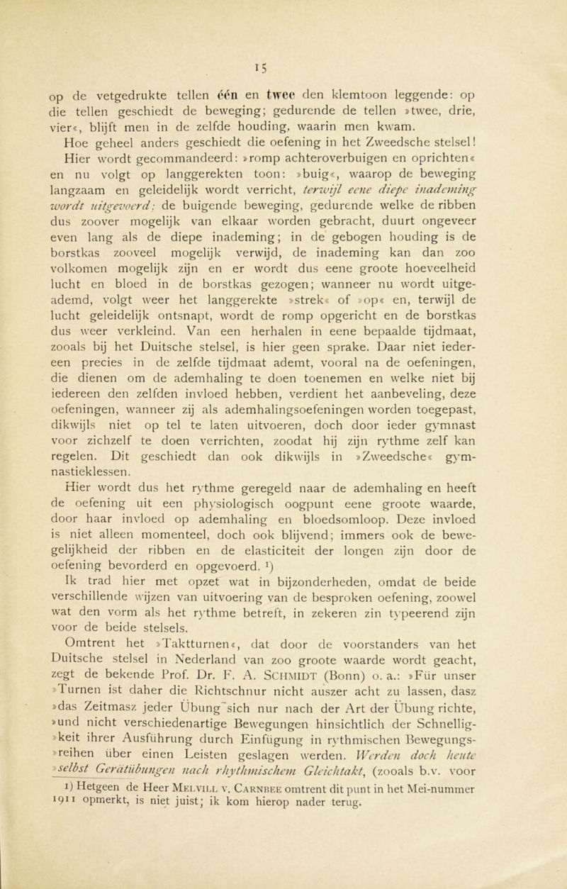 op de vetgedrukte tellen één en twee den klemtoon leggende: op die tellen geschiedt de beweging; gedurende de tellen »twee, drie, vier«, blijft men in de zelfde houding, waarin men kwam. Hoe geheel anders geschiedt die oefening in het Zweedsche stelsel! Hier wordt gecommandeerd: »romp achteroverbuigen en oprichten« en nu volgt op langgerekten toon: »buig«, waarop de beweging langzaam en geleidelijk wordt verricht, terwijl eene diepe inademing wordt uitgevoerd; de buigende beweging, gedurende welke de ribben dus zoover mogelijk van elkaar worden gebracht, duurt ongeveer even lang als de diepe inademing; in de gebogen houding is de borstkas zooveel mogelijk verwijd, de inademing kan dan zoo volkomen mogelijk zijn en er wordt dus eene groote hoeveelheid lucht en bloed in de borstkas gezogen; wanneer nu wordt uitge- ademd, volgt weer het langgerekte »strek« of »op« en, terwijl de lucht geleidelijk ontsnapt, wordt de romp opgericht en de borstkas dus weer verkleind. Van een herhalen in eene bepaalde tijdmaat, zooals bij het Duitsche stelsel, is hier geen sprake. Daar niet ieder- een precies in de zelfde tijdmaat ademt, vooral na de oefeningen, die dienen om de ademhaling te doen toenemen en welke niet bij iedereen den zelfden invloed hebben, verdient het aanbeveling, deze oefeningen, wanneer zij als ademhalingsoefeningen worden toegepast, dikwijls niet op tel te laten uitvoeren, doch door ieder gymnast voor zichzelf te doen verrichten, zoodat hij zijn rythme zelf kan regelen. Dit geschiedt dan ook dikwijls in »Zweedsche « gym- nastieklessen. Hier wordt dus het rythme geregeld naar de ademhaling en heeft de oefening uit een physiologisch oogpunt eene groote waarde, door haar invloed op ademhaling en bloedsomloop. Deze invloed is niet alleen momenteel, doch ook blijvend; immers ook de bewe- gelijkheid der ribben en de elasticiteit der longen zijn door de oefening bevorderd en opgevoerd. 1) Ik trad hier met opzet wat in bijzonderheden, omdat de beide verschillende wijzen van uitvoering van de besproken oefening, zoowel wat den vorm als het rythme betreft, in zekeren zin typeerend zijn voor de beide stelsels. Omtrent het »Taktturneru, dat door de voorstanders van het Duitsche stelsel in Nederland van zoo groote waarde wordt geacht, zegt de bekende Prof. Dr. F. A. SCHMIDT (Bonn) o. a.: »Für unser »d urnen ist daher die Richtschnur nicht auszer acht zu lassen, dasz »das Zeitmasz jeder Übung sich nur nach der Art der Übung richte, »und nicht verschiedenartige Bewegungen hinsichtlich der Schnellig- »keit ihrer Ausführung durch Einfügung in rythmischen Bewegungs- »reihen über einen Leisten geslagen werden. Werden doch heiite 'selbst Gerdtübungen nach rhythmischem Gleichtakt, (zooals b.v. voor ï) Hetgeen de Heer Melvill v. Carnbee omtrent dit punt in het Mei-nummer 1911 opmerkt, is niet juist; ik kom hierop nader terug.