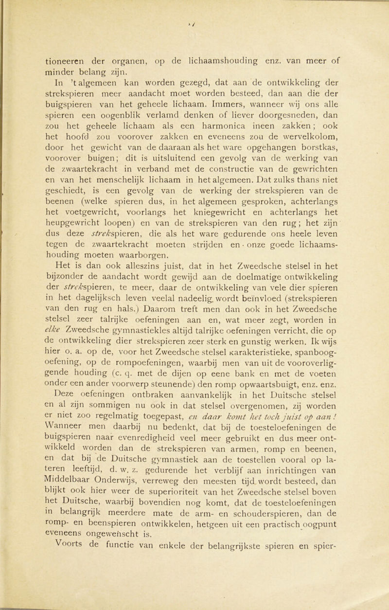 tioneeren der organen, op de lichaamshouding enz. van meer of minder belang zijn. In ’t algemeen kan worden gezegd, dat aan de ontwikkeling der strekspieren meer aandacht moet worden besteed, dan aan die der buigspieren van het geheele lichaam. Immers, wanneer wij ons alle spieren een oogenblik verlamd denken of liever doorgesneden, dan zou het geheele lichaam als een harmonica ineen zakken; ook het hoofd zou voorover zakken en eveneens zou de wervelkolom, door het gewicht van de daaraan als het ware opgehangen borstkas, voorover buigen; dit is uitsluitend een gevolg van de werking van de zwaartekracht in verband met de constructie van de gewrichten en van het menschelijk lichaam in het algemeen. Dat zulks thans niet geschiedt, is een gevolg van de werking der strekspieren van de beenen (welke spieren dus, in het algemeen gesproken, achterlangs het voetgewricht, voorlangs het kniegewricht en achterlangs het heupgewricht loopen) en van de strekspieren van den rug; het zijn dus deze strekspieren, die als het ware gedurende ons heele leven tegen de zwaartekracht moeten strijden en • onze goede lichaams- houding moeten waarborgen. Het is dan ook alleszins juist, dat in het Zweedsche stelsel in het bijzonder de aandacht wordt gewijd aan de doelmatige ontwikkeling der strek spieren, te meer, daar de ontwikkeling van vele dier spieren in het dagelijksch leven veelal nadeelig. wordt beïnvloed (strekspieren van den rug en hals.) Daarom treft men dan ook in het Zweedsche stelsel zeer talrijke oefeningen aan en, wat meer zegt, worden in elke Zweedsche gymnastiekles altijd talrijke oefeningen verricht, die op de ontwikkeling dier strekspieren zeer sterk en gunstig werken. Ik wijs hier o. a. op de, voor het Zweedsche stelsel Karakteristieke, spanboog- oefening, op de rompoefeningen, waarbij men van uit de vooroverlig- gende houding (c. q. met de dijen op eene bank en met de voeten onder een ander voorwerp steunende) den romp opwaartsbuigt, enz. enz. Deze oefeningen ontbraken aanvankelijk in het Duitsche stelsel en al zijn sommigen nu ook in dat stelsel overgenomen, zij worden er niet zoo regelmatig toegepast, en daar konit het toch juist op aan ! Wanneer men daarbij nu bedenkt, dat bij de toesteloefeningen de buigspieren naar evenredigheid veel meer gebruikt en dus meer ont- wikkeld worden dan de strekspieren van armen, romp en beenen, en dat bij de Duitsche gymnastiek aan de toestellen vooral op la- teren leeftijd, d. w. z. gedurende het verblijf aan inrichtingen van Middelbaar Onderwijs, verreweg den meesten tijd wordt besteed, dan blijkt ook hier weer de superioriteit van het Zweedsche stelsel boven het Duitsche, waarbij bovendien nog komt, dat de toesteloefeningen in belangrijk meerdere mate de arm- en schouderspieren, dan de romp- en beenspieren ontwikkelen, hetgeen uit een practisch oogpunt eveneens ongewenscht is. Voorts de functie van enkele der belangrijkste spieren en spier-