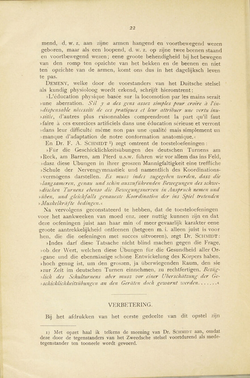 mend, d. w. z. aan zijne armen hangend en voortbewegend wezen geboren, maar als een loopend, d. w. z. op zijne twee beenen staand en voortbewegend wezen; eene groote behendigheid bij het bewegen van den romp ten opzichte van het bekken en de beenen en niet ten opzichte van de armen, komt ons dus in het dagelijksch leven te pas. Demeny, welke door de voorstanders van het Duitsche stelsel als kundig physioloog wordt erkend, schrijft hieromtrent: »L’éducation physique basée sur la locomotion par les mains serait »une aberration. S’il y a des geus assez simples pour croire a Vin- »dispensatie nécessité de ces pratiqucs et leur attribuer wie vertu inu- »sitce, d’autres plus raisonnables comprendront la part qu’il faut »faire a ces exercices artificiels dans une éducation sérieuse et verront »dans leur difficulté même non pas une qualité mais simplement un »manque d’adaptation de notre conformation anatomique.« En Dr. F. A. SCHMIDT x) zegt omtrent de toesteloefeningen : »Für die Geschicklichkeitsübungen des deutschen Turnens am »Reck, am Barren, am Pferd u.s.w. führen wir vor allem das ins Feld, »dasz diese Ubungen in ihrer groszen Mannigfaltigkeit eine treffliche »Schule der Nervengymnastiek und namentlich des Koordinations- »vermogens darstellen. Es musz indes zugegebeu werden, dasz die »langs ameren, gen au und schön auszuf Uitrenden Bewegungen des schwe- »dis dien Turnens ebenso die Bewcgungsnerven in Anspruch nemen und »übeu, und gleichfalls genaueste Koordination der ins Spiel tretenden » Muskelkrdfte bedingen.« Na vervolgens geconstateerd te hebben, dat de toesteloefeningen voor het aankweeken van moed enz. zeer nuttig kunnen zijn en dat deze oefeningen juist aan haar min of meer gevaarlijk karakter eene groote aantrekkelijkheid ontleenen (hetgeen m. i. alleen juist is voor hen, die die oefeningen met succes uitvoeren), zegt Dr. SCHMIDT: »Indes darf diese Tatsache nicht blind machen gegen die Frage, »ob der Wert, welchen diese Übungen für die Gesundheid aller Or- »gane und die ebenmaszige schone Entwickelung des Körpers haben, »hoch genug ist, um den groszen, ja überwiegenden Raum, den sie »zur Zeit im deutschen Turnen einnehmen, zu rechtfertigen. Beziig- »lick des Schulturnens aber musz vor einer Uberschatzung der Ge- »schicklichkeitsübungen an den Geraten doch gewarnt werden & VERBETERING. / Bij het afdrukken van het eerste gedeelte van dit opstel zijn i) Met opzet haal ik telkens de meening van Dr. Schmidt aan, omdat deze door de tegenstanders van het Zvveedsche stelsel voortdurend als mede- tegenstander ten tooneele wordt gevoerd.