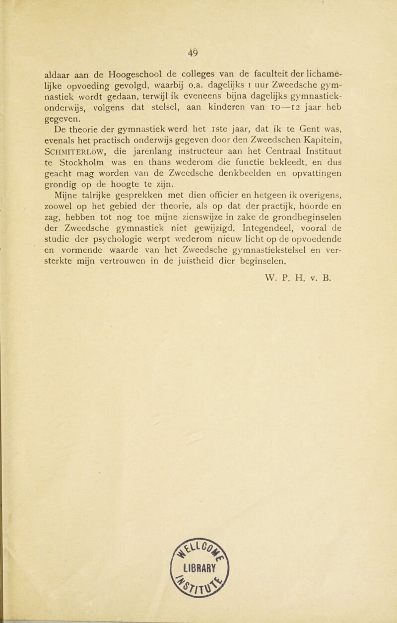 aldaar aan de Hoogeschool de colleges van de faculteit der lichame- lijke opvoeding gevolgd, waarbij o.a. dagelijks i uur Zweedsche gym- nastiek wordt gedaan, terwijl ik eveneens bijna dagelijks gymnastiek- onderwijs, volgens dat stelsel, aan kinderen van io—12 jaar heb gegeven. De theorie der gymnastiek werd het iste jaar, dat ik te Gent was, evenals het practisch onderwijs gegeven door den Zweedschen Kapitein, SCHMITERLöW, die jarenlang instructeur aan het Centraal Instituut te Stockholm was en thans wederom die functie bekleedt, en dus geacht mag worden van de Zweedsche denkbeelden en opvattingen grondig op de hoogte te zijn. Mijne talrijke gesprekken met dien officier en hetgeen ik overigens, zoowel op het gebied der theorie, als op dat der practijk, hoorde en zag, hebben tot nog toe mijne zienswijze in zake de grondbeginselen der Zweedsche gymnastiek niet gewijzigd. Integendeel, vooral de studie der psychologie werpt wederom nieuw licht op de opvoedende en vormende waarde van het Zweedsche gymnastiekstelsel en ver- sterkte mijn vertrouwen in de juistheid dier beginselen. W. P. H. v. B.