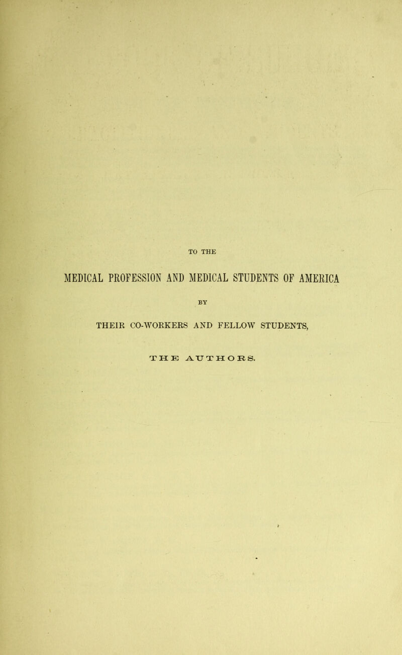 TO THE MEDICAL PROFESSION AND MEDICAL STUDENTS OF AMERICA THEIR CO-WORKERS AND FELLOW STUDENTS, THE AUTHORS.