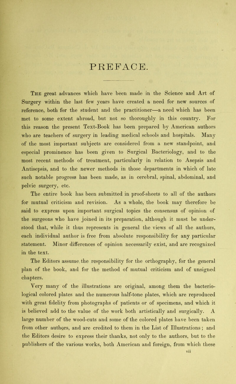 PREFACE. The great advances which have been made in the Science and Art of Surgery within the last few years have created a need for new sources of reference, both for the student and the practitioner—a need which has been met to some extent abroad, but not so thoroughly in this country. For this reason the present Text-Book has been prepared by American authors who are teachers of surgery in leading medical schools and hospitals. Many of the most important subjects are considered from a new standpoint, and especial prominence has been given to Surgical Bacteriology, and to the most recent methods of treatment, particularly in relation to Asepsis and Antisepsis, and to the newer methods in those departments in which of late such notable progress has been made, as in cerebral, spinal, abdominal, and pelvic surgery, etc. The entire book has been submitted in proof-sheets to all of the authors for mutual criticism and revision. As a whole, the book may therefore be said to express upon important surgical topics the consensus of opinion of the surgeons who have joined in its preparation, although it must be under- stood that, while it thus represents in general the views of all the authors, each individual author is free from absolute responsibility for any particular statement. Minor differences of opinion necessarily exist, and are recognized in the text. The Editors assume the responsibility for the orthography, for the general plan of the book, and for the method of mutual criticism and of unsigned chapters. Very many of the illustrations are original, among them the bacterio- logical colored plates and the numerous half-tone plates, which are reproduced with great fidelity from photographs of patients or of specimens, and which it is believed add to the value of the work both artistically and surgically. A large number of the wood-cuts and some of the colored plates have been taken from other authors, and are credited to them in the List of Illustrations; and the Editors desire to express their thanks, not only to the authors, but to the publishers of the various works, both American and foreign, from which these Vll