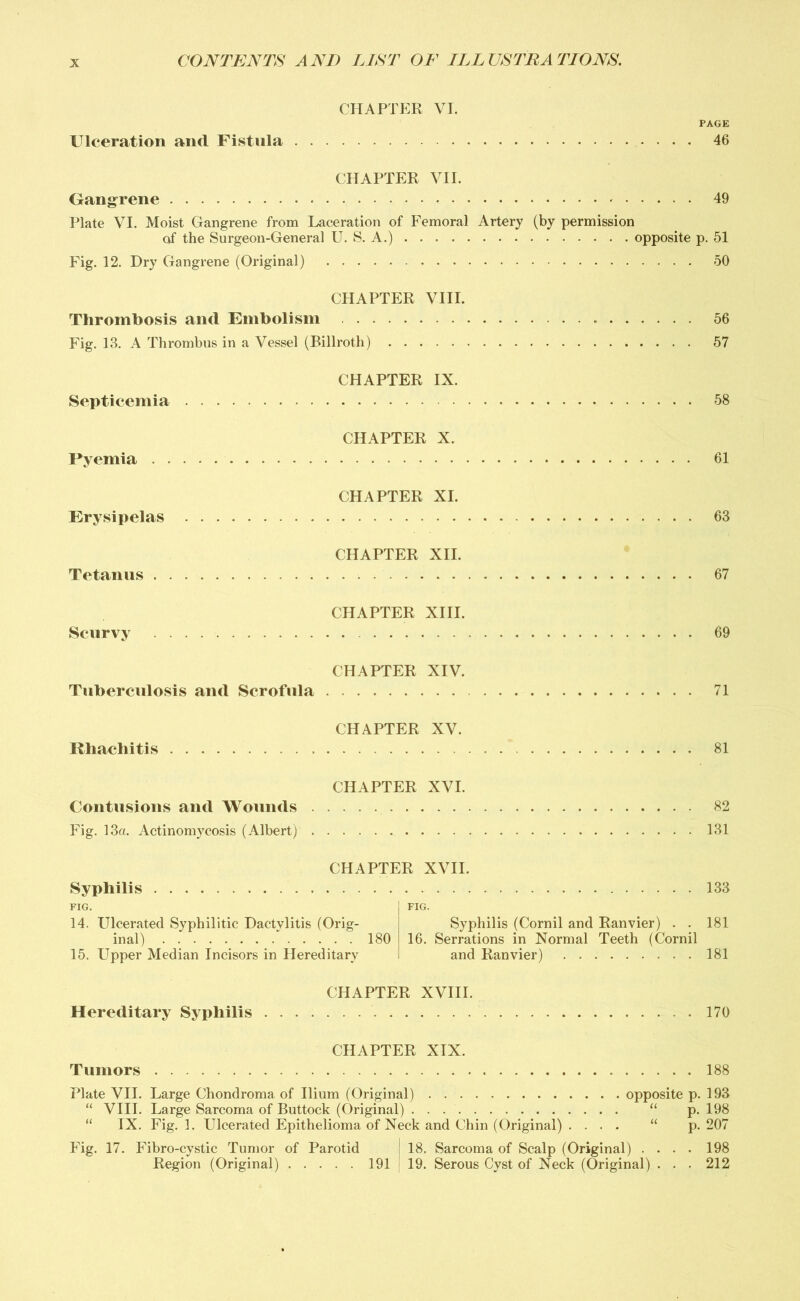 CHAPTER VI. PAGE Ulceration and Fistula 46 CHAPTER VII. Gangrene 49 Plate VI. Moist Gangrene from Laceration of Femoral Artery (by permission of the Surgeon-General U. S. A.) opposite p. 51 Fig. 12. Dry Gangrene (Original) 50 CHAPTER VIII. Thrombosis and Embolism 56 Fig. 13. A Thrombus in a Vessel (Billroth) 57 CHAPTER IX. Septicemia 58 CHAPTER X. Pyemia 61 CHAPTER XI. Erysipelas 63 CHAPTER XII. Tetanus 67 CHAPTER XIII. Scurvy 69 CHAPTER XIV. Tuberculosis and Scrofula 71 CHAPTER XV. Rhachitis 81 CHAPTER XVI. Contusions and Wounds 82 Fig. 13a. Actinomycosis (Albert) 131 Syphilis CHAPTER XVII. FIG. 14. Ulcerated Syphilitic Dactylitis (Orig- inal) 180 15. Upper Median Incisors in Hereditary FIG. Syphilis (Cornil and Ranvier) . . 16. Serrations in Normal Teeth (Cornil and Ranvier) 133 181 181 CHAPTER XVIII. Hereditary Syphilis 170 CHAPTER XIX. Tumors 188 Plate VII. Large Chondroma of Ilium (Original) opposite p. 193 “ VIII. Large Sarcoma of Buttock (Original) “ p. 198 “ IX. Fig. 1. Ulcerated Epithelioma of Neck and Chin (Original) . ... “ p. 207 Fig. 17. Fibro-cystic Tumor of Parotid ; 18. Sarcoma of Scalp (Original) .... 198 Region (Original) 191 19. Serous Cyst of Neck (Original) . . . 212