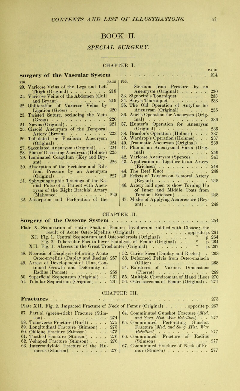 BOOK II. SPECIAL SURGERY. Surgery of the Vascular System FIG. 20. Varicose Veins of the Legs and Left Thigh (Original) 21. Varicose Veins of the Abdomen (Gull and Bryant) 22. Obliteration of Varicose Veins by Ligation (Gross) 23. Twisted Suture, occluding the Vein (Gross) 24. Nsevus (Original) 25. Cirsoid Aneurysm of the Temporal Artery (Bryant) 26. Tubulated or Fusiform Aneurysm (Original) 224 27. Sacculated Aneurysm (Original) . . 224 28. Plan of Dissecting Aneurysm (Holmes) 225 29. Laminated Coagulum (Key and Bry- ant) .226 30. Absorption of the Vertebrae and Ribs from Pressure by an Aneurysm (Original) 227 31. Sphygmographic Tracings of the Ra- dial Pulse of a Patient with Aneu- rysm of the Right Brachial Artery (Mahomed) 229 32. Absorption and Perforation of the FIG. Sternum from Pressure by an Aneurysm (Original) 230 33. Signorini’s Tourniquet 233 34. Skey’s Tourniquet 233 35. The Old Operation of Antyllus for Aneurysm (Original) 235 36. Anel’s Operation for Aneurysm (Orig- inal) 236 37. Hunter’s Operation for Aneurysm (Original) 236 38. Brasdor’s Operation (Holmes) . . . 237 39. Wardrop’s Operation (Holmes) . . . 237 40. Traumatic Aneurysm (Original) . . 239 41. Plan of an Aneurysmal Varix (Orig- inal) 240 42. Varicose Aneurysm (Spence) .... 241 43. Application of Ligature to an Artery (Erichsen) 248 44. The Reef Knot 248 45. Effects of Torsion on Femoral Artery (Bryant) 248 46. Artery laid open to show Turning Up of Inner and Middle Coats from Torsion (Erichsen) 248 47. Modes of Applying Acupressure (Bry- ant) 248 CHAPTER I. PAGE 218 219 220 220 221 223 PAGE 214 CHAPTER II. Surgery of the Osseous System 254 Plate X. Sequestrum of Entire Shaft of Femur; Involucrum riddled with Cloacae; the result of Acute Osteo-Myelitis (Original) opposite p. 261 XI. Fig. 1. Central Sequestrum and Osteo-sclerosis (Original) “ p. 264 Fig. 2. Tubercular Foci in lower Epiphysis of Femur (Original) . . “ p. 264 XII. Fig. 1. Abscess in the Great Trochanter (Original) u p. 267 48. Necrosis of Diaphysis following Acute Osteo-mvelitis (Duplay and Reclus) 257 49. Arrest of Development of Ulna, Con- tinued Growth and Deformity of Radius (Poncet) 259 50. Superficial Sequestrum (Original) . . 261 51. Tubular Sequestrum (Original) . . . 261 52. Caries Sicca (Duplay and Reclus) . 263 53. Deformed Pelvis from Osteo-malacia (Ollier) 268 54. Exostoses of Various Dimensions (Pierret) 269 55. Multiple Chondromata of Hand (Leo) 270 56. Osteo-sarcoma of Femur (Original) . 271 Fractures Plate XII. Fig. 2. Impacted Fracture of Neck 57. Partial (green-stick) Fracture (Stim- son) 274 58. Transverse Fracture (Gurlt) .... 275 59. Longitudinal Fracture (Stimson) . . 275 60. Oblique Fracture (Stimson) .... 275 61. Toothed Fracture (Stimson) .... 276 62. V-shaped Fracture (Stimson) .... 276 63. Intercondyloid Fracture of the Hu- merus (Stimson) 276 273 of Femur (Original) opposite p. 267 64. Comminuted Gunshot Fracture {Med. and Surg. Hist. War Rebellion) . . 277 65. Comminuted Perforating Gunshot Fracture {Med. and Surg. Hist. War Rebellion) 277 66. Comminuted Fracture of Radius (Stimson) 277 67. Comminuted Fracture of Neck of Fe- mur (Stimson) 277 CHAPTER III.