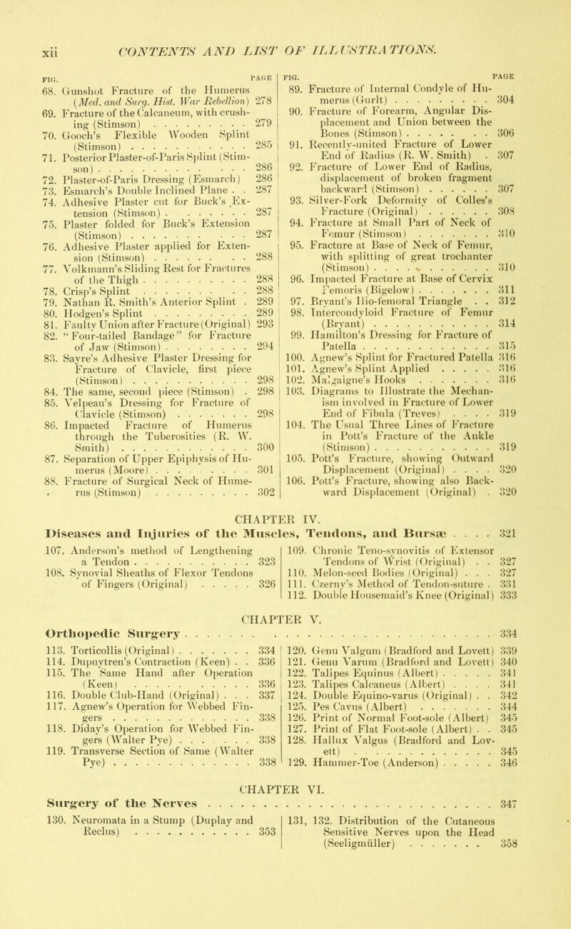 FIG. PAGE 68. Gunshot Fracture of the Humerus {Med. and Surg. Hist. War Rebellion) 278 69. Fracture of the Calcaneum, with crush- ing (Stimson) 279 70. Gooch’s Flexible Wooden Splint (Stimson) 285 71. Posterior Plaster-of-Paris Splint (Stim- 72. Plaster-of-Paris Dressing (Esmarch) 286 73. Esmarch’s Double Inclined Plane . . 287 74. Adhesive Plaster cut for Buck’s Ex- tension (Stimson) 287 75. Plaster folded for Buck’s Extension (Stimson) 287 76. Adhesive Plaster applied for Exten- sion (Stimson) 288 77. Volkmann’s Sliding Rest for Fractures of the Thigh 288 78. Crisp’s Splint • • 288 79. Nathan R. Smith’s Anterior Splint . 289 80. Hodgen’s Splint 289 81. Faulty Union after Fracture (Original) 293 82. “Four-tailed Bandage” for Fracture of Jaw (Stimson) 294 83. Sayre’s Adhesive Plaster Dressing for Fracture of Clavicle, first piece (Stimson) 298 84. The same, second piece (Stimson) . 298 85. Velpeau’s Dressing for Fracture of Clavicle (Stimson) 298 86. Impacted Fracture of Humerus through the Tuberosities (R. W. Smith) 300 87. Separation of Upper Epiphysis of Hu- merus (Moore) 301 88. Fracture of Surgical Neck of Hume- . rus (Stimson) 302 fig. page 89. Fracture of Internal Condyle of Hu- merus (Gurlt) 304 90. Fracture of Forearm, Angular Dis- placement and Union between the Bones (Stimson) 306 91. Recently-united Fracture of Lower End of Radius (R. W. Smith) . 307 92. Fracture of Lower End of Radius, displacement of broken fragment backward (Stimson) 307 93. Silver-Fork Deformity of Colies’s Fracture (Original) 308 94. Fracture at Small Part of Neck of Femur (Stimson) 310 95. Fracture at Base of Neck of Femur, with splitting of great trochanter (Stimson) . . . . * 310 96. Impacted Fracture at Base of Cervix Femoris (Bigelow) 311 97. Bryant’s Uio-femoral Triangle . . 312 98. Intercondyloid Fracture of Femur (Bryant) 314 99. Hamilton’s Dressing for Fracture of Patella 315 100. Agnew’s Splint for Fractured Patella 316 101. Agnew’s Splint Applied 316 102. Malgaigne’s Hooks 316 103. Diagrams to Illustrate the Mechan- ism involved in Fracture of Lower End of Fibula (Treves) .... 319 104. The Usual Three Lines of Fracture in Pott’s Fracture of the Ankle (Stimson) 319 105. Pott’s Fracture, showing Outward Displacement (Original) .... 320 106. Pott’s Fracture, showing also Back- ward Displacement (Original) . 320 CHAPTER IV. Diseases and Injuries of the Muscles, Tendons, and Bursae .... 321 107. Anderson’s method of Lengthening a Tendon 323 108. Synovial Sheaths of Flexor Tendons of Fingers (Original) 326 109. Chronic Teno-synovitis of Extensor Tendons of Wrist (Original) . . 327 110. Melon-seed Bodies (Original) . . . 327 111. Czerny’s Method of Tendon-suture . 331 112. Double Housemaid’s Knee (Original) 333 CHAPTER V. Orthopedic Surgery 334 113. Torticollis (Original) 334 114. Dupuytren’s Contraction (Keen) . . 336 115. The Same Hand after Operation (Keen) 336 116. Double Club-Hand (Original) . . . 337 117. Agnew’s Operation for Webbed Fin- gers 338 118. Diday’s Operation for Webbed Fin- gers (Walter Pye) ...... 338 119. Transverse Section of Same (Walter Pye) . 338 120. Genu Valgum (Bradford and Lovett) 339 121. Genu Varum (Bradford and Lovett) 340 122. Talipes Equinus (Albert) 341 123. Talipes Calcaneus (Albert) .... 341 124. Double Equino-varus (Original) . . 342 125. Pes Cavus (Albert) 344 126. Print of Normal Foot-sole (Albert) 345 127. Print of Flat Foot-sole (Albert) . . 345 128. Hallux Valgus (Bradford and Lov- ett) 345 129. Hammer-Toe (Anderson) 346 Surgery of the Nerves CHAPTER VI. 347 130. Neuromata in a Stump (Duplay and Reel us) 353 131, 132. Distribution of the Cutaneous Sensitive Nerves upon the Head (Seeligmiiller) 358