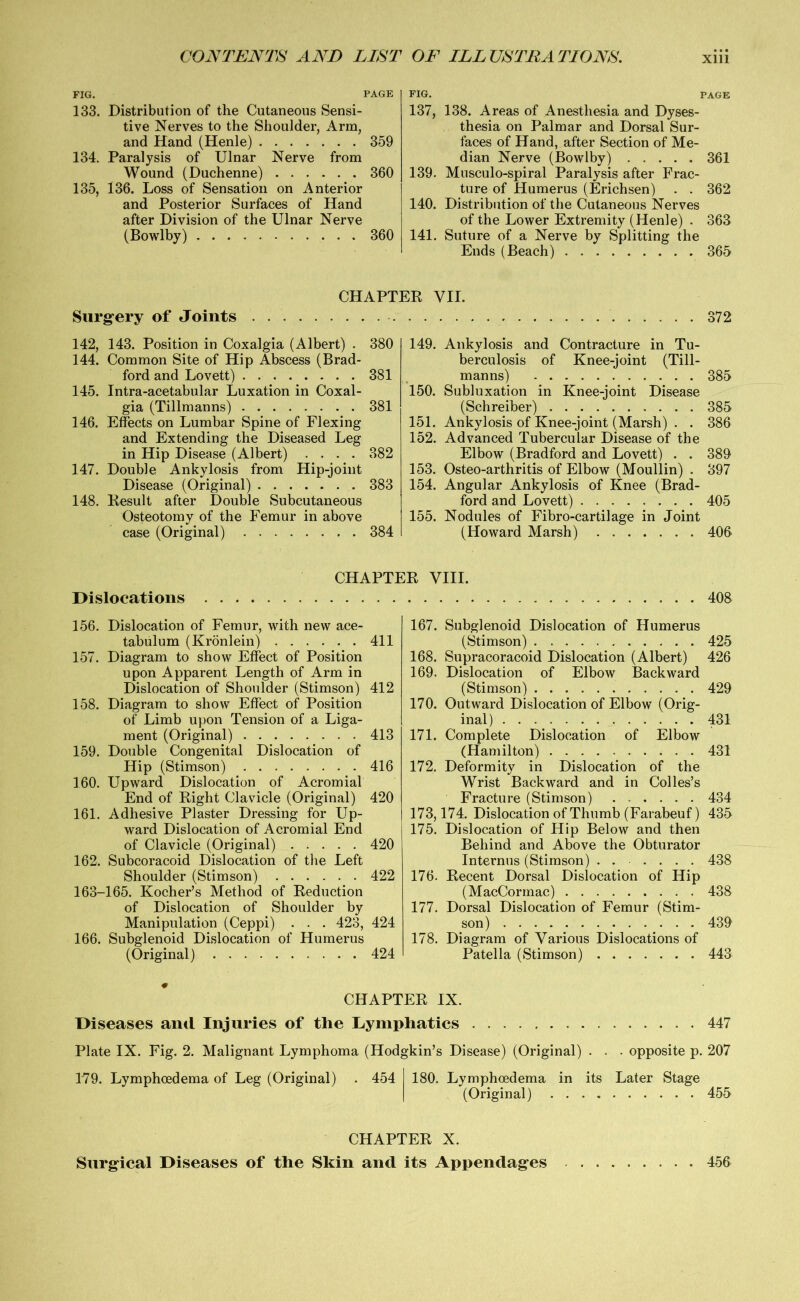 FIG. PAGE 133. Distribution of the Cutaneous Sensi- tive Nerves to the Shoulder, Arm, and Hand (Henle) 359 134. Paralysis of Ulnar Nerve from Wound (Duchenne) 360 135. 136. Loss of Sensation on Anterior and Posterior Surfaces of Hand after Division of the Ulnar Nerve (Bowlby) 360 FIG. PAGE 137, 138. Areas of Anesthesia and Dyses- thesia on Palmar and Dorsal Sur- faces of Hand, after Section of Me- dian Nerve (Bowlby) 361 139. Musculo-spiral Paralysis after Frac- ture of Humerus (Erichsen) . . 362 140. Distribution of the Cutaneous Nerves of the Lower Extremity (Henle) . 363 141. Suture of a Nerve by Splitting the Ends (Beach) 365 Surgery of Joints CHAPTER VII. 372 142, 143. Position in Coxalgia (Albert) . 144. Common Site of Hip Abscess (Brad- ford and Lovett) 145. Intra-acetabular Luxation in Coxal- gia (Tillmanns) 146. Effects on Lumbar Spine of Flexing and Extending the Diseased Leg in Hip Disease (Albert) .... 147. Double Ankylosis from Hip-joint Disease (Original) 148. Result after Double Subcutaneous Osteotomy of the Femur in above case (Original) 380 149. 381 150. 381 151. 152. 382 153. 383 154. 155. 384 Ankylosis and Contracture in Tu- berculosis of Knee-joint (Till- manns) 385 Subluxation in Knee-joint Disease (Schreiber) 385 Ankylosis of Knee-joint (Marsh) . . 386 Advanced Tubercular Disease of the Elbow (Bradford and Lovett) . . 389 Osteo-arthritis of Elbow (Moullin) . 397 Angular Ankylosis of Knee (Brad- ford and Lovett) 405 Nodules of Fibro-cartilage in Joint (Howard Marsh) 406 CHAPTER VIII. Dislocations 408 156. Dislocation of Femur, with new ace- tabulum (Kronlein) 411 157. Diagram to show Effect of Position upon Apparent Length of Arm in Dislocation of Shoulder (Stimson) 412 158. Diagram to show Effect of Position of Limb upon Tension of a Liga- ment (Original) 413 159. Double Congenital Dislocation of Hip (Stimson) 416 160. Upward Dislocation of Acromial End of Right Clavicle (Original) 420 161. Adhesive Plaster Dressing for Up- ward Dislocation of Acromial End of Clavicle (Original) 420 162. Subcoracoid Dislocation of the Left Shoulder (Stimson) 422 163-165. Kocher’s Method of Reduction of Dislocation of Shoulder by Manipulation (Ceppi) . . . 423, 424 166. Subglenoid Dislocation of Humerus (Original) 424 167. Subglenoid Dislocation of Humerus (Stimson) 426 168. Supracoracoid Dislocation (Albert) 426 169. Dislocation of Elbow Backward (Stimson) 429 170. Outward Dislocation of Elbow (Orig- inal) 431 171. Complete Dislocation of Elbow (Hamilton) 431 172. Deformity in Dislocation of the Wrist Backward and in Colles’s Fracture (Stimson) 434 173,174. Dislocation of Thumb (Farabeuf) 435 175. Dislocation of Hip Below and then Behind and Above the Obturator Internus (Stimson) . 438 176. Recent Dorsal Dislocation of Hip (MacCormac) 438 177. Dorsal Dislocation of Femur (Stim- son) 439 178. Diagram of Various Dislocations of Patella (Stimson) 443 CHAPTER IX. Diseases and Injuries of tlie Lymphatics 447 Plate IX. Fig. 2. Malignant Lymphoma (Hodgkin’s Disease) (Original) . . . opposite p. 207 179. Lymphoedema of Leg (Original) . 454 I 180. Lymphoedema in its Later Stage (Original) 455 CHAPTER X. Surgical Diseases of the Skin and its Appendages 456