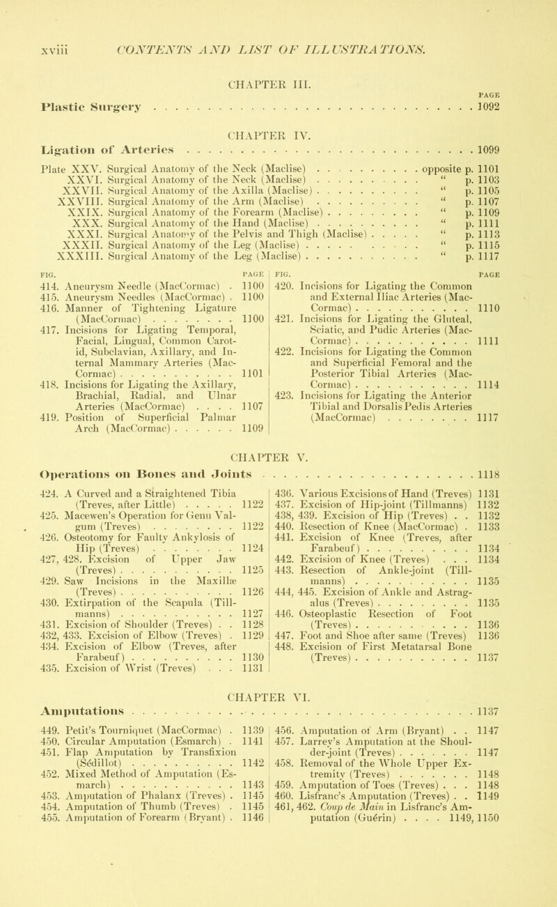 CHAPTER III. PAGE Plastic Surgery . 1092 1099 CHAPTER IV. Ligation of Arteries Plate XXV. Surgical Anatomy of the Neck (Maclise) XXVI. Surgical Anatomy of the Neck (Maclise) XXVII. Surgical Anatomy of the Axilla (Maclise) XXVIII. Surgical Anatomy of the Arm (Maclise) XXIX. Surgical Anatomy of the Forearm (Maclise) XXX. Surgical Anatomy of the Hand (Maclise) XXXI. Surgical Anatomy of the Pelvis and Thigh (Maclise) XXXII. Surgical Anatomy of the Leg (Maclise) XXXIII. Surgical Anatomy of the Leg (Maclise) FIG. PAGE 414. Aneurysm Needle (MacCormac) . 1100 415. Aneurysm Needles (MacCormac) . 1100 416. Manner of Tightening Ligature (MacCormac) 1100 417. Incisions for Ligating Temporal, Facial, Lingual, Common Carot- id, Subclavian, Axillary, and In- ternal Mammary Arteries (Mac- Cormac) 1101 418. Incisions for Ligating the Axillary, Brachial, Radial, and Ulnar Arteries (MacCormac) .... 1107 419. Position of Superficial Palmar Arch (MacCormac) 1109 opposite p. 1101 “ p. 1103 “ p. 1105 “ p. 1107 “ p. 1109 “ p. 1111 “ p. 1113 “ p. 1115 “ p. 1117 FIG. PAGE 420. Incisions for Ligating the Common and External Iliac Arteries (Mac- Cormac) 1110 421. Incisions for Ligating the Gluteal, Sciatic, and Pudic Arteries (Mac- Cormac) 1111 422. Incisions for Ligating the Common and Superficial Femoral and the Posterior Tibial Arteries (Mac- Cormac) 1114 423. Incisions for Ligating the Anterior Tibial and Dorsalis Pedis Arteries (MacCormac) 1117 CHAPTER V. Operations on Bones and Joints 424. A Curved and a Straightened Tibia (Treves, after Little) 1122 425. Macewen’s Operation for Genu Val- gum (Treves) 1122 426. Osteotomy for Fan 1 tv Ankylosis of Hip (Treves) 1124 427. 428. Excision of Upper Jaw (Treves) 1125 429. Saw Incisions in the Maxillae (Treves) 1126 430. Extirpation of the Scapula (Till- manns) 1127 431. Excision of Shoulder (Treves) . . 1128 432. 433. Excision of Elbow (Treves) . 1129 434. Excision of Elbow (Treves, after Farabeuf) 1130 435. Excision of Wrist (Treves) . . . 1131 1118 436. Various Excisions of Hand (Treves) 1131 437. Excision of Hip-joint (Tillmanns) 1132 438. 439. Excision of Hip (Treves) . . 1132 440. Resection of Knee (MacCormac) . 1133 441. Excision of Knee (Treves, after Farabeuf) 1134 442. Excision of Knee (Treves) ... 1134 443. Resection of Ankle-joint (Till- manns) 1135 444. 445. Excision of Ankle and Astrag- alus (Treves) 1135 446. Osteoplastic Resection of Foot (Treves) 1136 447. Foot and Shoe after same (Treves) 1136 448. Excision of First Metatarsal Bone (Treves) 1137 Amputations CHAPTER VI. 1137 449. Petit’s Tourniquet (MacCormac) . 450. Circular Amputation (Esmarch) . 451. Flap Amputation by Transfixion (Sedillot) 452. Mixed Method of Amputation (Es- march) 453. Amputation of Phalanx (Treves) . 454. Amputation of Thumb (Treves) . 455. Amputation of Forearm (Bryant) . 1139 1141 1142 1143 1145 1145 1146 456. Amputation of Arm (Bryant) . . 1147 457. Larrev’s Amputation at the Shoul- der-joint (Treves) 1147 458. Removal of the Whole Upper Ex- tremity (Treves) 1148 459. Amputation of Toes (Treves) . . . 1148 460. Lisfranc’s Amputation (Treves) . . 1149 461. 462. Coup de Main in Lisfranc’s Am- putation (Guerin) . . . . 1149, 1150