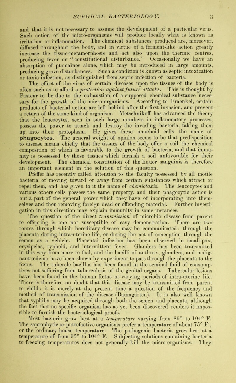 and that it is not necessary to assume the development of a particular virus. Such action of the micro-organisms will produce locally what is known as irritation or inflammation. The chemical substances produced are, moreover, diffused throughout the body, and in virtue of a ferment-like action greatly increase the tissue-metamorphosis and act also upon the thermic centres, producing fever or “constitutional disturbance.” Occasionally we have an absorption of ptomaines alone, which may be introduced in large amounts, producing grave disturbances. Such a condition is known as septic intoxication or toxic infection, as distinguished from septic infection of bacteria. The effect of the virus of certain diseases upon the tissues of the body is often such as to afford a protection against future attacks. This is thought by Pasteur to be due to the exhaustion of a supposed chemical substance neces- sary for the growth of the micro-organisms. According to Fraenkel, certain products of bacterial action are left behind after the first invasion, and prevent a return of the same kind of organism. Metschnikoff has advanced the theory that the leucocytes, seen in such large numbers in inflammatory processes, possess the power to attack and destroy the invading bacteria, taking them up into their protoplasm. He gives these amoeboid cells the name of phagocytes. The general weight of opinion seems to be that predisposition to disease means chiefly that the tissues of the body offer a soil the chemical composition of which is favorable to the growth of bacteria, and that immu- nity is possessed by those tissues which furnish a soil unfavorable for their development. The chemical constitution of the liquor sanguinis is therefore an important element in the solution of this question. Pfeffer has recently called attention to the faculty possessed by all motile bacteria of moving toward or away from certain substances which attract or repel them, and has given to it the name of chemiotaxis. The leucocytes and various others cells possess the same property, and their phagocytic action is but a part of the general power which they have of incorporating into them- selves and then removing foreign dead or offending material. Further investi- gation in this direction may explain immunity in some instances. The question of the direct transmission of microbic disease from parent to offspring is one not susceptible of easy demonstration. There are two routes through which hereditary disease may be communicated: through the placenta during intra-uterine life, or during the act of conception through the semen as a vehicle. Placental infection has been observed in small-pox, erysipelas, typhoid, and intermittent fever. Glanders has been transmitted in this way from mare to foal, and the bacilli of anthrax, glanders, and malig- nant oedema have been shown by experiment to pass through the placenta to the foetus. The tubercle bacillus has been found in the seminal fluid of consump- tives not suffering from tuberculosis of the genital organs. Tubercular lesions have been found in the human foetus at varying periods of intra-uterine life. There is therefore no doubt that this disease may be transmitted from parent to child: it is merely at the present time a question of the frequency and method of transmission of the disease (Baumgarten). It is also well known that syphilis may be acquired through both the semen and placenta, although the fact that no specific organism has as yet been discovered renders it impos- sible to furnish the bacteriological proofs. Most bacteria grow best at a temperature varying from 86° to 104° F. The saprophytic or putrefactive organisms prefer a temperature of about 75° F., or the ordinary house temperature. The pathogenic bacteria grow best at a temperature of from 95° to 104° F. Subjecting solutions containing bacteria to freezing temperatures does not generally kill the micro-organisms. They