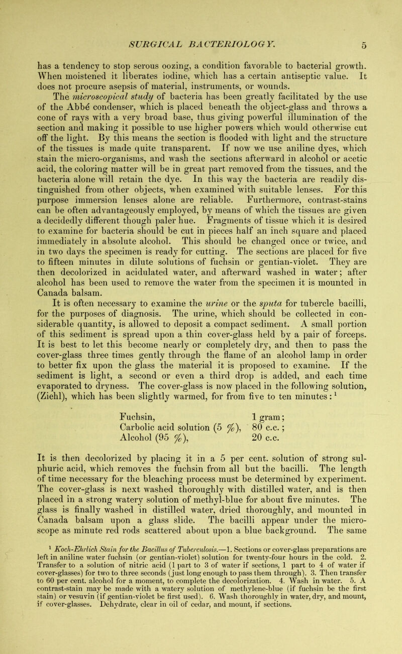 has a tendency to stop serous oozing, a condition favorable to bacterial growth. When moistened it liberates iodine, which has a certain antiseptic value. It does not procure asepsis of material, instruments, or wounds. The microscopical study of bacteria has been greatly facilitated by the use of the Abbd condenser, which is placed beneath the object-glass and throws a cone of rays with a very broad base, thus giving powerful illumination of the section and making it possible to use higher powers which would otherwise cut off the light. By this means the section is flooded with light and the structure of the tissues is made quite transparent. If now we use aniline dyes, which stain the micro-organisms, and wash the sections afterward in alcohol or acetic acid, the coloring matter will be in great part removed from the tissues, and the bacteria alone will retain the dye. In this way the bacteria are readily dis- tinguished from other objects, when examined with suitable lenses. For this purpose immersion lenses alone are reliable. Furthermore, contrast-stains can be often advantageously employed, by means of which the tissues are given a decidedly different though paler hue. Fragments of tissue which it is desired to examine for bacteria should be cut in pieces half an inch square and placed immediately in absolute alcohol. This should be changed once or twice, and in two days the specimen is ready for cutting. The sections are placed for five to fifteen minutes in dilute solutions of fuchsin or gentian-violet. They are then decolorized in acidulated water, and afterward washed in water; after alcohol has been used to remove the water from the specimen it is mounted in Canada balsam. It is often necessary to examine the urine or the sputa for tubercle bacilli, for the purposes of diagnosis. The urine, wdiich should be collected in con- siderable quantity, is allowed to deposit a compact sediment. A small portion of this sediment is spread upon a thin cover-glass held by a pair of forceps. It is best to let this become nearly or completely dry, and then to pass the cover-glass three times gently through the flame of an alcohol lamp in order to better fix upon the glass the material it is proposed to examine. If the sediment is light, a second or even a third drop is added, and each time evaporated to dryness. The cover-glass is now placed in the following solution, (Ziehl), which has been slightly warmed, for from five to ten minutes:1 Fuchsin, lgram; Carbolic acid solution (5 %), 80 c.c.; Alcohol (95 %), 20 c.c. It is then decolorized by placing it in a 5 per cent, solution of strong sul- phuric acid, which removes the fuchsin from all but the bacilli. The length of time necessary for the bleaching process must be determined by experiment. The cover-glass is next washed thoroughly with distilled water, and is then placed in a strong watery solution of methyl-blue for about five minutes. The glass is finally washed in distilled water, dried thoroughly, and mounted in Canada balsam upon a glass slide. The bacilli appear under the micro- scope as minute red rods scattered about upon a blue background. The same 1 Koch-Ehrlich Stain for the Bacillus of Tuberculosis.—1. Sections or cover-glass preparations are left in aniline water fuchsin (or gentian-violet) solution for twenty-four hours in the cold. 2. Transfer to a solution of nitric acid (lpart to 3 of water if sections, 1 part to 4 of water if cover-glasses) for two to three seconds (just long enough to pass them through). 3. Then transfer to 60 per cent, alcohol for a moment, to complete the decolorization. 4. Wash in water. 5. A contrast-stain may be made with a watery solution of methylene-blue (if fuchsin be the first stain) or vesuvin (if gentian-violet be first used). 6. Wash thoroughly in water, dry, and mount, if cover-glasses. Dehydrate, clear in oil of cedar, and mount, if sections.