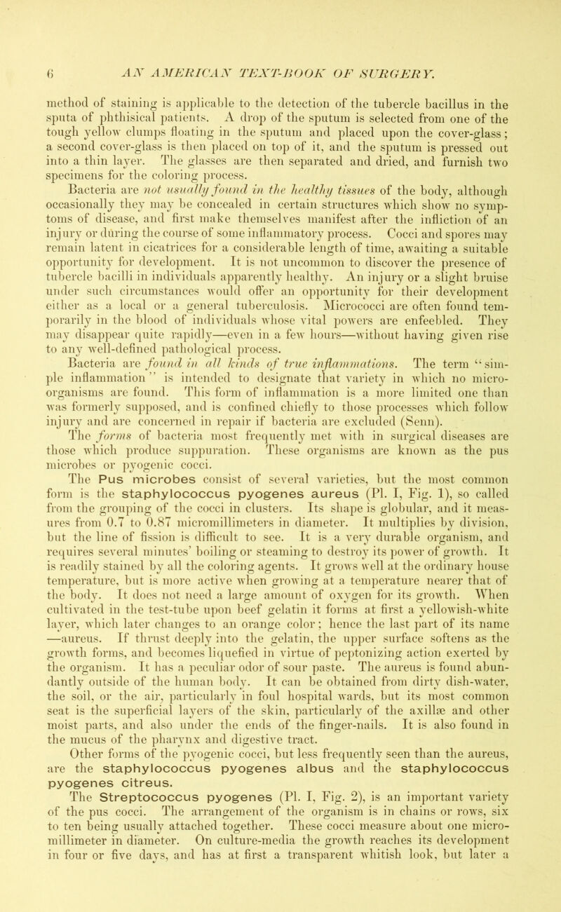 method of staining is applicable to the detection of the tubercle bacillus in the sputa of phthisical patients. A drop of the sputum is selected from one of the tough yellow clumps floating in the sputum and placed upon the cover-glass; a second cover-glass is then placed on top of it, and the sputum is pressed out into a thin layer. The glasses are then separated and dried, and furnish two specimens for the coloring process. Bacteria are not usually found in the healthy tissues of the body, although occasionally they may be concealed in certain structures which show no symp- toms of disease, and first make themselves manifest after the infliction of an injury or during the course of some inflammatory process. Cocci and spores may remain latent in cicatrices for a considerable length of time, awaiting a suitable opportunity for development. It is not uncommon to discover the presence of tubercle bacilli in individuals apparently healthy. An injury or a slight bruise under such circumstances would offer an opportunity for their development either as a local or a general tuberculosis. Micrococci are often found tem- porarily in the blood of individuals whose vital powers are enfeebled. They may disappear quite rapidly—even in a few hours—without having given rise to any well-defined pathological process. Bacteria are found in all kinds of true inflammations. The term “sim- ple inflammation” is intended to designate that variety in which no micro- organisms are found. This form of inflammation is a more limited one than was formerly supposed, and is confined chiefly to those processes which follow injury and are concerned in repair if bacteria are excluded (Senn). The forms of bacteria most frequently met with in surgical diseases are those which produce suppuration. These organisms are known as the pus microbes or pyogenic cocci. The Pus microbes consist of several varieties, but the most common form is the staphylococcus pyogenes aureus (PI. I, Fig. 1), so called from the grouping of the cocci in clusters. Its shape is globular, and it meas- ures from 0.7 to 0.87 micromillimeters in diameter. It multiplies by division, but the line of fission is difficult to see. It is a very durable organism, and requires several minutes’ boiling or steaming to destroy its power of growth. It is readily stained by all the coloring agents. It grows well at the ordinary house temperature, but is more active when growing at a temperature nearer that of the body. It does not need a large amount of oxygen for its growth. When cultivated in the test-tube upon beef gelatin it forms at first a yellowish-white layer, which later changes to an orange color; hence the last part of its name —aureus. If thrust deeply into the gelatin, the upper surface softens as the growth forms, and becomes liquefied in virtue of peptonizing action exerted by the organism. It has a peculiar odor of sour paste. The aureus is found abun- dantly outside of the human body. It can be obtained from dirty dish-water, the soil, or the air, particularly in foul hospital wards, but its most common seat is the superficial layers of the skin, particularly of the axillae and other moist parts, and also under the ends of the finger-nails. It is also found in the mucus of the pharynx and digestive tract. Other forms of the pyogenic cocci, but less frequently seen than the aureus, are the staphylococcus pyogenes albus and the staphylococcus pyogenes citreus. The Streptococcus pyogenes (PI. I, Fig. 2), is an important variety of the pus cocci. The arrangement of the organism is in chains or rows, six to ten being usually attached together. These cocci measure about one micro- millimeter in diameter. On culture-media the growth reaches its development in four or five days, and has at first a transparent whitish look, but later a