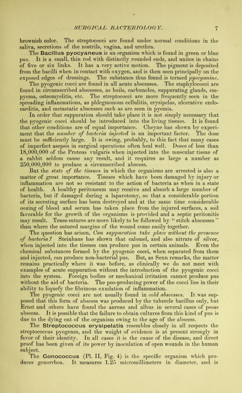 i brownish color. The streptococci are found under normal conditions in the saliva, secretions of the nostrils, vagina, and urethra. The Bacillus pyocyaneus is an organism which is found in green or blue pus. It is a small, thin rod with distinctly rounded ends, and unites in chains of five or six links. It has a very active motion. The pigment is deposited from the bacilli when in contact with oxygen, and is then seen principally on the exposed edges of dressings. The substance thus found is termed pyocyanine. The pyogenic cocci are found in all acute abscesses. The staphylococci are found in circumscribed abscesses, as boils, carbuncles, suppurating glands, em- pyema, osteomyelitis, etc. The streptococci are more frequently seen in the spreading inflammations, as phlegmonous cellulitis, erysipelas, ulcerative endo- carditis, and metastatic abscesses such as are seen in pyemia. In order that suppuration should take place it is not simply necessary that the pyogenic cocci should be introduced into the living tissues. It is found that other conditions are of equal importance. Cheyne has shown by experi- ment that the number of bacteria injected is an important factor. The dose must be sufficiently large. It is owing, probably, to this fact that many cases of imperfect asepsis in surgical operations often heal well. Doses of less than 18.000. 000 of the Proteus vulgaris when injected into the muscular tissue of a rabbit seldom cause any result, and it requires as large a number as 250.000. 000 to produce a circumscribed abscess. But the state of the tissues in which the organisms are arrested is also a matter of great importance. Tissues which have been damaged by injury or inflammation are not so resistant to the action of bacteria as when in a state of health. A healthy peritoneum may receive and absorb a large number of bacteria, but if damaged during a laparotomy, so that a considerable portion of its secreting surface has been destroyed and at the same time considerable oozing of blood and serum has taken place from the injured surfaces, a soil favorable for the growth of the organisms is provided and a septic peritonitis may result. Tense sutures are more likely to be followed by “ stitch abscesses ” than where the sutured margins of the wound come easily together. The question has arisen, Can suppuration take place without the presence of bacteria ? Steinhaus has shown that calomel, and also nitrate of silver, when injected into the tissues can produce pus in certain animals. Even the chemical substances formed by the pyogenic cocci, when separated from them and injected, can produce non-bacterial pus. But, as Senn remarks, the matter remains practically where it was before, as clinically we do not meet with examples of acute suppuration without the introduction of the pyogenic cocci into the system. Foreign bodies or mechanical irritation cannot produce pus without the aid of bacteria. The pus-producing power of the cocci lies in their ability to liquefy the fibrinous exudation of inflammation. The pyogenic cocci are not usually found in cold abscesses. It was sup- posed that this form of abscess was produced by the tubercle bacillus only, but Ernst and others have found the aureus and alb us in several cases of psoas abscess. It is possible that the failure to obtain cultures from this kind of pus is due to the dying out of the organism owing to the age of the abscess. The Streptococcus erysipelatis resembles closely in all respects the streptococcus pyogenes, and the weight of evidence is at present strongly in favor of their identity. In all cases it is the cause of the disease, and direct proof has been given of its power by inoculation of open wounds in the human subj ect. The Gonococcus (PI. II, Fig. 4) is the specific organism which pro- duces gonorrhea. It measures 1.25 micromillimeters in diameter, and is