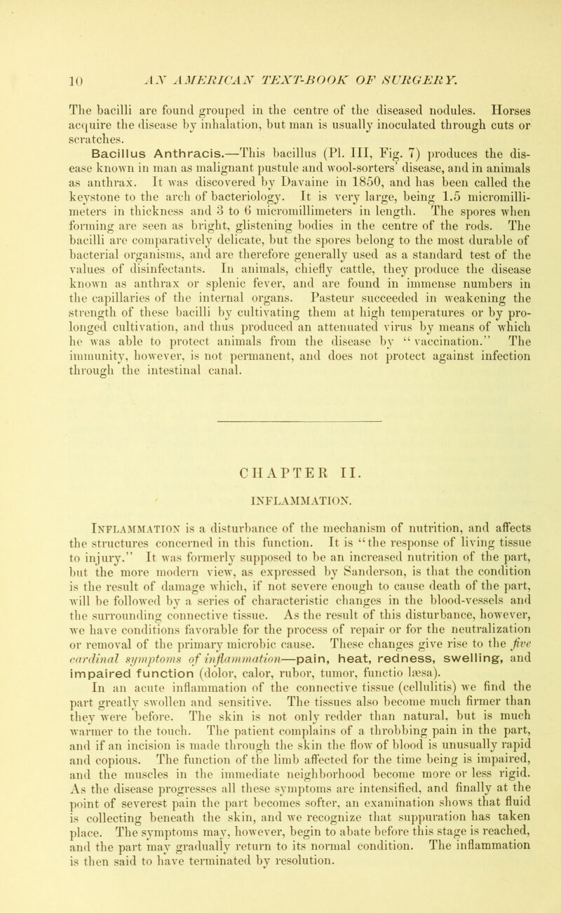 The bacilli are found grouped in the centre of the diseased nodules. Horses acquire the disease by inhalation, but man is usually inoculated through cuts or scratches. Bacillus Anthracis.—This bacillus (PI. Ill, Fig. 7) produces the dis- ease known in man as malignant pustule and wool-sorters’ disease, and in animals as anthrax. It was discovered by Davaine in 1850, and has been called the keystone to the arch of bacteriology. It is very large, being 1.5 micromilli- meters in thickness and 3 to 6 micromillimeters in length. The spores when forming are seen as bright, glistening bodies in the centre of the rods. The bacilli are comparatively delicate, but the spores belong to the most durable of bacterial organisms, and are therefore generally used as a standard test of the values of disinfectants. In animals, chiefly cattle, they produce the disease known as anthrax or splenic fever, and are found in immense numbers in the capillaries of the internal organs. Pasteur succeeded in weakening the strength of these bacilli by cultivating them at high temperatures or by pro- longed cultivation, and thus produced an attenuated virus by means of which he was able to protect animals from the disease by “ vaccination.” The immunity, however, is not permanent, and does not protect against infection through the intestinal canal. CHAPTER II. INFLAMMATION. Inflammation is a disturbance of the mechanism of nutrition, and affects the structures concerned in this function. It is “the response of living tissue to injury.” It was formerly supposed to be an increased nutrition of the part, but the more modern view, as expressed by Sanderson, is that the condition is the result of damage which, if not severe enough to cause death of the part, will be followed by a series of characteristic changes in the blood-vessels and the surrounding connective tissue. As the result of this disturbance, however, we have conditions favorable for the process of repair or for the neutralization or removal of the primary microbic cause. These changes give rise to the jive cardinal symptoms of inflammation—pain, heat, redness, swelling, and impaired function (dolor, calor, rubor, tumor, functio laesa). In an acute inflammation of the connective tissue (cellulitis) we find the part greatly swollen and sensitive. The tissues also become much firmer than they were before. The skin is not only redder than natural, but is much warmer to the touch. The patient complains of a throbbing pain in the part, and if an incision is made through the skin the flow of blood is unusually rapid and copious. The function of the limb affected for the time being is impaired, and the muscles in the immediate neighborhood become more or less rigid. As the disease progresses all these symptoms are intensified, and finally at the point of severest pain the part becomes softer, an examination shows that fluid is collecting beneath the skin, and we recognize that suppuration has taken place. The symptoms may, however, begin to abate before this stage is reached, and the part may gradually return to its normal condition. The inflammation is then said to have terminated by resolution.