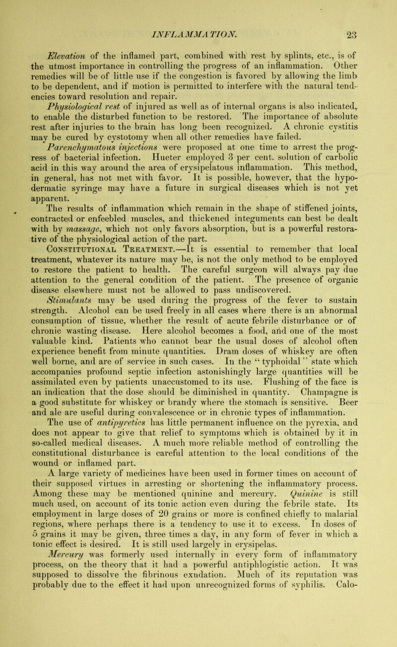 Elevation of the inflamed part, combined with rest by splints, etc., is of the utmost importance in controlling the progress of an inflammation. Other remedies will be of little use if the congestion is favored by allowing the limb to be dependent, and if motion is permitted to interfere with the natural tend- encies toward resolution and repair. Physiological rest of injured as well as of internal organs is also indicated,, to enable the disturbed function to be restored. The importance of absolute rest after injuries to the brain has long been recognized. A chronic cystitis may be cured by cystotomy when all other remedies have failed. Parenchymatous injections wTere proposed at one time to arrest the prog- ress of bacterial infection. Hueter employed 3 per cent, solution of carbolic acid in this way around the area of erysipelatous inflammation. This method, in general, has not met with favor. It is possible, however, that the hypo- dermatic syringe may have a future in surgical diseases which is not yet apparent. The results of inflammation which remain in the shape of stiffened joints, contracted or enfeebled muscles, and thickened integuments can best be dealt with by massage, which not only favors absorption, but is a powerful restora- tive of the physiological action of the part. Constitutional Treatment.—It is essential to remember that local treatment, whatever its nature may be, is not the only method to be employed to restore the patient to health. The careful surgeon will always pay due attention to the general condition of the patient. The presence of organic disease elsewhere must not be allowed to pass undiscovered. Stimulants may be used during the progress of the fever to sustain strength. Alcohol can be used freely in all cases where there is an abnormal consumption of tissue, wdiether the result of acute febrile disturbance or of chronic wasting disease. Here alcohol becomes a food, arid one of the most valuable kind. Patients who cannot bear the usual doses of alcohol often experience benefit from minute quantities. Dram doses of whiskey are often well borne, and are of service in such cases. In the “ typhoidal ” state which accompanies profound septic infection astonishingly large quantities will be assimilated even by patients unaccustomed to its use. Flushing of the face is an indication that the dose should be diminished in quantity. Champagne is a good substitute for whiskey or brandy where the stomach is sensitive. Beer and ale are useful during convalescence or in chronic types of inflammation. The use of antipyretics has little permanent influence on the pyrexia, and does not appear to give that relief to symptoms which is obtained by it in so-called medical diseases. A much more reliable method of controlling the constitutional disturbance is careful attention to the local conditions of the wound or inflamed part. A large variety of medicines have been used in former times on account of their supposed virtues in arresting or shortening the inflammatory process. Among these may be mentioned quinine and mercury. Quinine is still much used, on account of its tonic action even during the febrile state. Its employment in large doses of 20 grains or more is confined chiefly to malarial regions, where perhaps there is a tendency to use it to excess. In doses of 5 grains it may be given, three times a day, in any form of fever in which a tonic effect is desired. It is still used largely in erysipelas. Mercury was formerly used internally in every form of inflammatory process, on the theory that it had a powerful antiphlogistic action. It was supposed to dissolve the fibrinous exudation. Much of its reputation was probably due to the effect it had upon unrecognized forms of syphilis. Calo-