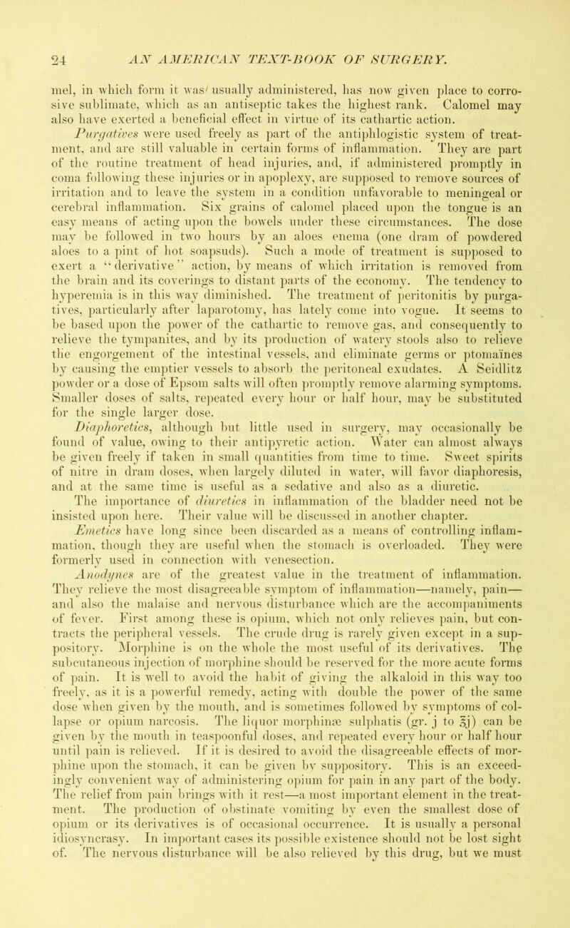 mel, in which form it was/ usually administered, has now given place to corro- sive sublimate, which as an antiseptic takes the highest rank. Calomel may also have exerted a beneficial effect in virtue of its cathartic action. Purgatives were used freely as part of the antiphlogistic system of treat- ment, and are still valuable in certain forms of inflammation. They are part of the routine treatment of head injuries, and, if administered promptly in coma following these injuries or in apoplexy, are supposed to remove sources of irritation and to leave the system in a condition unfavorable to meningeal or cerebral inflammation. Six grains of calomel placed upon the tongue is an easy means of acting upon the bowTels under these circumstances. The dose may be followed in two hours by an aloes enema (one dram of powdered aloes to a pint of hot soapsuds). Such a mode of treatment is supposed to exert a “ derivative ” action, by means of which irritation is removed from the brain and its coverings to distant parts of the economy. The tendency to hyperemia is in this way diminished. The treatment of peritonitis by purga- tives, particularly after laparotomy, has lately come into vogue. It seems to be based upon the power of the cathartic to remove gas, and consequently to relieve the tympanites, and by its production of watery stools also to relieve the engorgement of the intestinal vessels, and eliminate germs or ptomaines by causing the emptier vessels to absorb the peritoneal exudates. A Seidlitz powder or a dose of Epsom salts will often promptly remove alarming symptoms. Smaller doses of salts, repeated every hour or half hour, may be substituted for the single larger dose. Diaphoretics, although but little used in surgery, may occasionally be found of value, owing to their antipyretic action. Water can almost always be given freely if taken in small quantities from time to time. Sweet spirits of nitre in dram doses, when largely diluted in water, will favor diaphoresis, and at the same time is useful as a sedative and also as a diuretic. The importance of diuretics in inflammation of the bladder need not be insisted upon here. Their value will be discussed in another chapter. Emetics have long since been discarded as a means of controlling inflam- mation, though they are useful when the stomach is overloaded. They were formerly used in connection with venesection. Anodynes are of the greatest value in the treatment of inflammation. They relieve the most disagreeable symptom of inflammation—namely, pain— and also the malaise and nervous disturbance which are the accompaniments of fever. First among these is opium, which not only relieves pain, but con- tracts the peripheral vessels. The crude drug is rarely given except in a sup- pository. Morphine is on the whole the most useful of its derivatives. Thp subcutaneous injection of morphine should be reserved for the more acute forms of pain. It is well to avoid the habit of giving the alkaloid in this way too freely, as it is a powerful remedy, acting with double the power of the same dose when given by the mouth, and is sometimes followed by symptoms of col- lapse or opium narcosis. The liquor morphinae sulphatis (gr. j to §j) can be given by the mouth in teaspoonful doses, and repeated every hour or half hour until pain is relieved. If it is desired to avoid the disagreeable effects of mor- phine upon the stomach, it can be given by suppository. This is an exceed- ingly convenient way of administering opium for pain in any part of the body. The relief from pain brings with it rest—a most important element in the treat- ment. The production of obstinate vomiting by even the smallest dose of opium or its derivatives is of occasional occurrence. It is usually a personal idiosyncrasy. In important cases its possible existence should not be lost sight of. The nervous disturbance will be also relieved by this drug, but we must