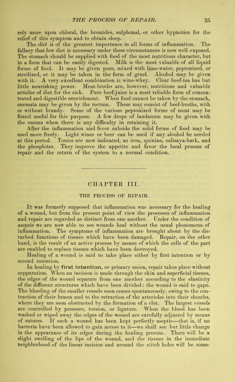 rely more upon chloral, the bromides, sulphonal, or other hypnotics for the relief of this symptom and to obtain sleep. The diet is of the greatest importance in all forms of inflammation. The fallacy that low diet is necessary under these circumstances is now well exposed. The stomach should be supplied with food of the most nutritious character, but in a form that can be easily digested. Milk is the most valuable of all liquid forms of food. It may be given pure, mixed wfith lime-water, peptonized, or sterilized, or it may be taken in the form of gruel. Alcohol may be given with it. A very excellent combination is wine-Avhey. Clear beef-tea has but little nourishing power. Meat-broths are, however, nutritious and valuable articles of diet for the sick. Pure beef-juice is a most reliable form of concen- trated and digestible nourishment. When food cannot be taken by the stomach, enemata may be given by the rectum. These may consist of beef-broths, with or without brandy. Some of the various peptonized forms of meat may be found useful for this purpose. A few drops of laudanum may be given with the enema when there is any difficulty in retaining it. After the inflammation and fever subside the solid forms of food may be used more freely. Light wines or beer can be used if any alcohol be needed at this period. Tonics are now indicated, as iron, quinine, calisaya-bark, and the phosphites. They improve the appetite and favor the local process of repair and the return of the system to a normal condition. CHAPTER III. THE PROCESS OF REPAIR. It was formerly supposed that inflammation was necessary for the healing of a wound, but from the present point of view the processes of inflammation and repair are regarded as distinct from one another. Under the condition of asepsis we are now able to see wounds heal without the usual phenomena of inflammation. The symptoms of inflammation are brought about by the dis- turbed functions of tissues which have been damaged. Repair, on the other hand, is the result of an active process by means of which the cells of the part are enabled to replace tissues which have been destroyed. Healing of a wound is said to take place either by first intention or by second intention. In healing by first intention, or primary union, repair takes place without suppuration. When an incision is made through the skin and superficial tissues, the edges of the wround separate from one another according to the elasticity of the different structures which have been divided: the wound is said to gape. The bleeding of the smaller vessels soon ceases spontaneously, owing to the con- traction of their lumen and to the retraction of the arterioles into their sheaths, where they are soon obstructed by the formation of a clot. The largest vessels are controlled by pressure, torsion, or ligature. When the blood has been washed or wiped away the edges of the wound are carefully adjusted by means of sutures. If such a wound has been kept perfectly aseptic—that is, if no bacteria have been allowed to gain access to it—we shall see but little change in the appearance of its edges during the healing process. There will be a slight swelling of the lips of the wound, and the tissues in the immediate neighborhood of the linear incision and around the stitch holes will be some-