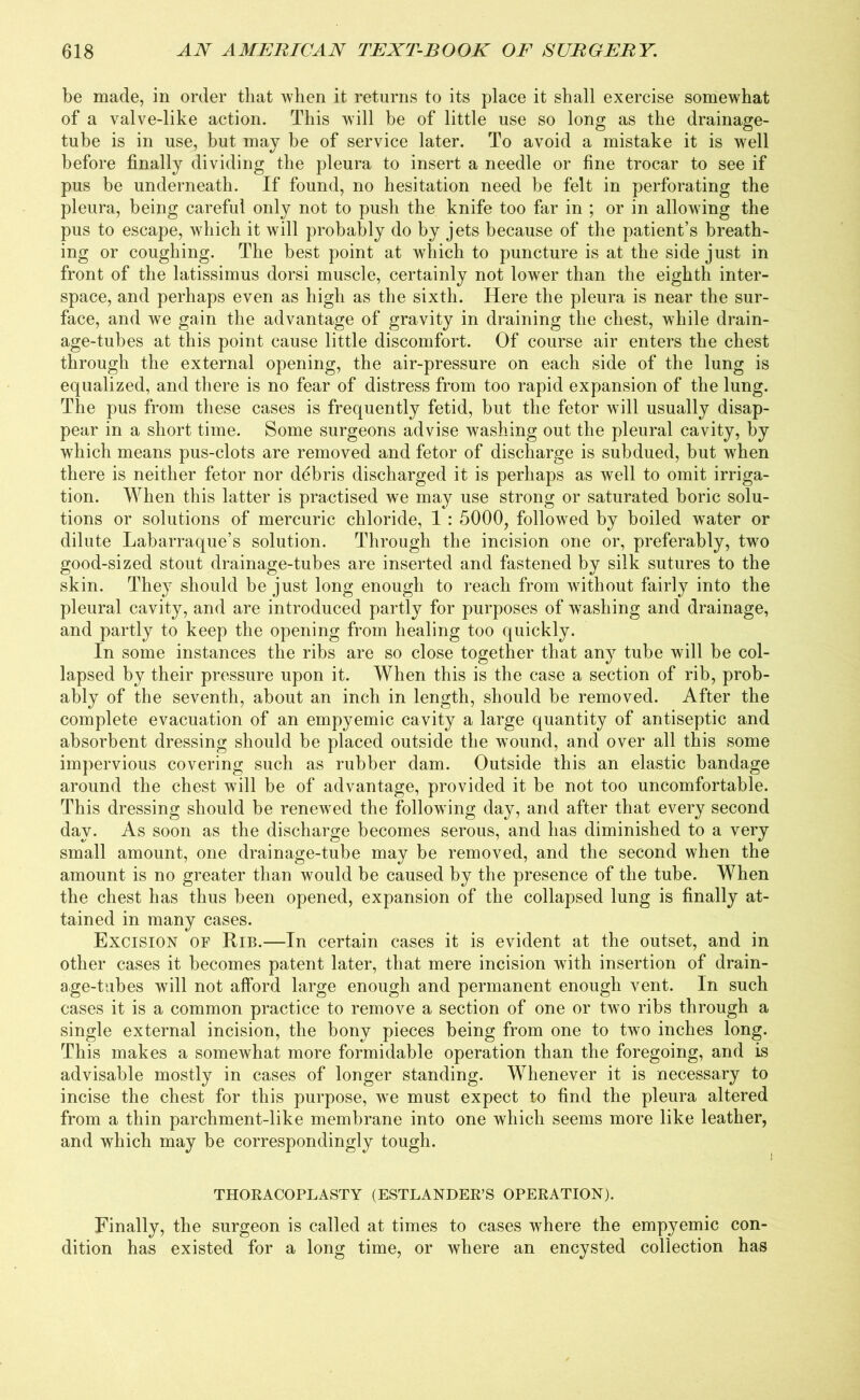 be made, in order that when it returns to its place it shall exercise somewhat of a valve-like action. This will be of little use so long as the drainage- tube is in use, but may be of service later. To avoid a mistake it is well before finally dividing the pleura to insert a needle or fine trocar to see if pus be underneath. If found, no hesitation need be felt in perforating the pleura, being careful only not to push the knife too far in ; or in allowing the pus to escape, which it will probably do by jets because of the patient’s breath- ing or coughing. The best point at which to puncture is at the side just in front of the latissimus dorsi muscle, certainly not lower than the eighth inter- space, and perhaps even as high as the sixth. Here the pleura is near the sur- face, and we gain the advantage of gravity in draining the chest, while drain- age-tubes at this point cause little discomfort. Of course air enters the chest through the external opening, the air-pressure on each side of the lung is equalized, and there is no fear of distress from too rapid expansion of the lung. The pus from these cases is frequently fetid, but the fetor will usually disap- pear in a short time. Some surgeons advise washing out the pleural cavity, by which means pus-clots are removed and fetor of discharge is subdued, but when there is neither fetor nor ddbris discharged it is perhaps as well to omit irriga- tion. When this latter is practised we may use strong or saturated boric solu- tions or solutions of mercuric chloride, 1 : 5000, followed by boiled water or dilute Labarraque’s solution. Through the incision one or, preferably, two good-sized stout drainage-tubes are inserted and fastened by silk sutures to the skin. They should be just long enough to reach from without fairly into the pleural cavity, and are introduced partly for purposes of washing and drainage, and partly to keep the opening from healing too quickly. In some instances the ribs are so close together that any tube will be col- lapsed by their pressure upon it. When this is the case a section of rib, prob- ably of the seventh, about an inch in length, should be removed. After the complete evacuation of an empyemic cavity a large quantity of antiseptic and absorbent dressing should be placed outside the wound, and over all this some impervious covering such as rubber dam. Outside this an elastic bandage around the chest will be of advantage, provided it be not too uncomfortable. This dressing should be renewed the following day, and after that every second day. As soon as the discharge becomes serous, and has diminished to a very small amount, one drainage-tube may be removed, and the second when the amount is no greater than would be caused by the presence of the tube. When the chest has thus been opened, expansion of the collapsed lung is finally at- tained in many cases. Excision of Rib.—In certain cases it is evident at the outset, and in other cases it becomes patent later, that mere incision with insertion of drain- age-tubes will not afford large enough and permanent enough vent. In such cases it is a common practice to remove a section of one or two ribs through a single external incision, the bony pieces being from one to two inches long. This makes a somewhat more formidable operation than the foregoing, and is advisable mostly in cases of longer standing. Whenever it is necessary to incise the chest for this purpose, we must expect to find the pleura altered from a thin parchment-like membrane into one which seems more like leather, and which may be correspondingly tough. THORACOPLASTY (ESTLANDER’S OPERATION). Finally, the surgeon is called at times to cases where the empyemic con- dition has existed for a long time, or where an encysted collection has