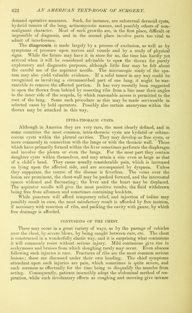 demand operative measures. Such, for instance, are substernal dermoid cysts, hydatid tumors of the lung, actinomycotic masses, and possibly others of non- malignant character. Most of such growths are, in the first place, difficult or impossible of diagnosis, and in the second place involve parts too vital to admit of interference. The diagnosis is made largely by a process of exclusion, as well as by symptoms of pressure upon nerves and vessels and by a study of physical signs. While the future may have it in store for us, the time has hardly yet arrived when it will he considered advisable to open the thorax for purely exploratory and diagnostic purposes, although little fear may be felt about the careful use of the aspirator needle. The microscopic study of the spu- tum may also yield valuable evidence. If a solid tumor in any way could be recognized as involving a circumscribed part of one lung, it might be war- rantable to remove the affected portion. It has very recently been suggested to open the thorax from behind by resecting ribs from a line near their angles to the inner side of the scapula, by which reasonable access is permitted to the root of the lung. Some such procedure as this may be made serviceable in selected cases by bold operators. Possibly also certain aneurysms within the thorax may be attacked in this way. INTRA-THOKACIC CYSTS. Although in America they are very rare, the most clearly defined, and in some countries the most common, intra-thoracic cysts are hydatid or echino- coccus cysts within the pleural cavities. They may develop as free cysts, or more commonly in connection with the lungs or with the thoracic wall. Those which have primarily formed within the liver sometimes perforate the diaphragm and involve the pleura or even the lungs. For the most part they contain daughter cysts within themselves, and may attain a size even as large as that of a child’s head. They cause usually considerable pain, which is increased on lying upon the affected side, and are accompanied by dyspnea. Unless they suppurate, the course of the disease is feverless. The veins over the lesion are prominent, the chest-wall may be pushed forward, and the intercostal spaces widened and fluctuating; the liver and the heart may be displaced. The aspirator needle will give the most positive results, the fluid withdrawn being free from albumen and sometimes containing hooklets. While puncture will afford temporary relief, and injection of iodine may possibly result in cure, the most satisfactory result is afforded by free incision, if necessary with resection of ribs, and packing the cavity with gauze, by which free drainage is afforded. CONTUSIONS OF THE CHEST. These may occur in a great variety of ways, as by the passage of vehicles over the chest, by severe blows, by being caught between cars, etc. The chest is constructed in a wonderfully elastic way, and it is surprising what contusions it will commonly resist without serious injury. Mild contusions give rise to ecchymoses and bruises from which sloughing rarely may occur. Even abscess following such injuries is rare. Fractures of ribs are the most common serious lesions; these are discussed under their own heading. The chief symptoms attendant upon such injuries are pain, which sometimes is quite severe, and such soreness as effectually for the time being to disqualify the muscles from acting. Consequently, patients insensibly adopt the abdominal method of res- piration, while such involuntary efforts as coughing and sneezing give intense