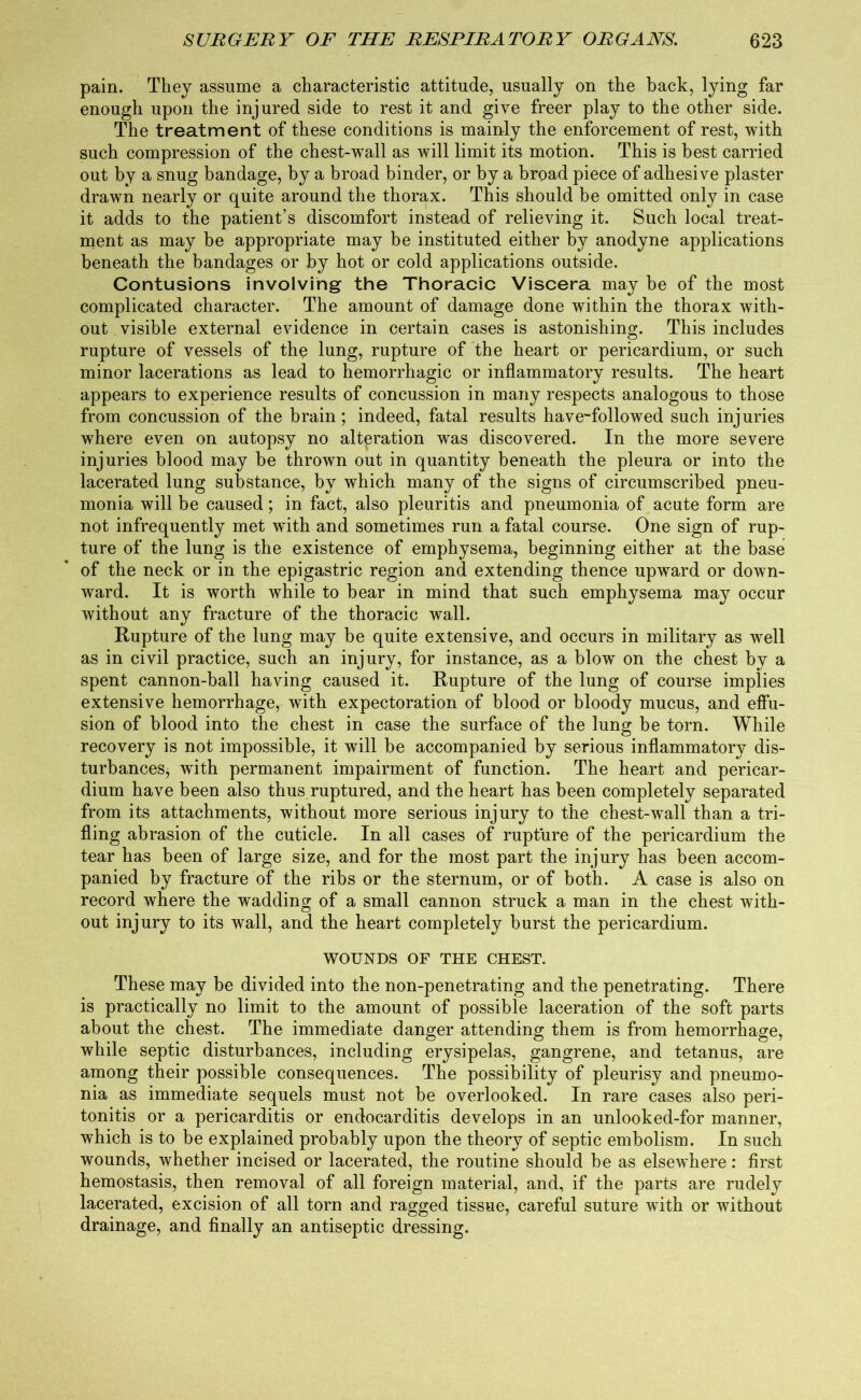 pain. They assume a characteristic attitude, usually on the hack, lying far enough upon the injured side to rest it and give freer play to the other side. The treatment of these conditions is mainly the enforcement of rest, with such compression of the chest-wall as will limit its motion. This is best carried out by a snug bandage, by a broad binder, or by a broad piece of adhesive plaster drawn nearly or quite around the thorax. This should be omitted only in case it adds to the patient’s discomfort instead of relieving it. Such local treat- ment as may be appropriate may be instituted either by anodyne applications beneath the bandages or by hot or cold applications outside. Contusions involving the Thoracic Viscera may be of the most complicated character. The amount of damage done within the thorax with- out visible external evidence in certain cases is astonishing. This includes rupture of vessels of the lung, rupture of the heart or pericardium, or such minor lacerations as lead to hemorrhagic or inflammatory results. The heart appears to experience results of concussion in many respects analogous to those from concussion of the brain; indeed, fatal results have-followed such injuries where even on autopsy no alteration was discovered. In the more severe injuries blood may be thrown out in quantity beneath the pleura or into the lacerated lung substance, by which many of the signs of circumscribed pneu- monia will be caused; in fact, also pleuritis and pneumonia of acute form are not infrequently met w*ith and sometimes run a fatal course. One sign of rup- ture of the lung is the existence of emphysema, beginning either at the base of the neck or in the epigastric region and extending thence upward or down- ward. It is worth while to bear in mind that such emphysema may occur without any fracture of the thoracic wall. Rupture of the lung may be quite extensive, and occurs in military as well as in civil practice, such an injury, for instance, as a blow on the chest by a spent cannon-ball having caused it. Rupture of the lung of course implies extensive hemorrhage, with expectoration of blood or bloody mucus, and effu- sion of blood into the chest in case the surface of the lung be torn. While recovery is not impossible, it will be accompanied by serious inflammatory dis- turbances, with permanent impairment of function. The heart and pericar- dium have been also thus ruptured, and the heart has been completely separated from its attachments, without more serious injury to the chest-wall than a tri- fling abrasion of the cuticle. In all cases of rupture of the pericardium the tear has been of large size, and for the most part the injury has been accom- panied by fracture of the ribs or the sternum, or of both. A case is also on record where the wadding of a small cannon struck a man in the chest with- out injury to its wall, and the heart completely burst the pericardium. WOUNDS OF THE CHEST. These may be divided into the non-penetrating and the penetrating. There is practically no limit to the amount of possible laceration of the soft parts about the chest. The immediate danger attending them is from hemorrhage, while septic disturbances, including erysipelas, gangrene, and tetanus, are among their possible consequences. The possibility of pleurisy and pneumo- nia as immediate sequels must not be overlooked. In rare cases also peri- tonitis or a pericarditis or endocarditis develops in an unlooked-for manner, which is to be explained probably upon the theory of septic embolism. In such wounds, whether incised or lacerated, the routine should be as elsewhere: first hemostasis, then removal of all foreign material, and, if the parts are rudely lacerated, excision of all torn and ragged tissue, careful suture with or without drainage, and finally an antiseptic dressing.