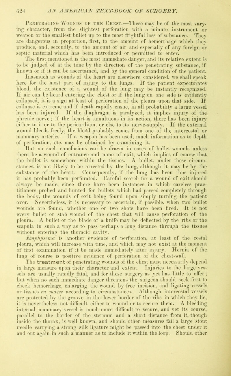 Penetrating Wounds of the Chest.—These may be of the most vary- ing character, from the slightest perforation with a minute instrument or weapon or the smallest bullet up to the most frightful loss of substance. They are dangerous in proportion, first, to the amount of hemorrhage which they produce, and, secondly, to the amount of air and especially of any foreign or septic material which has been introduced or permitted to enter. The first mentioned is the most immediate danger, and its relative extent is to be judged of at the time by the direction of the penetrating substance, if known or if it can be ascertained, and by the general condition of the patient. Inasmuch as wounds of the heart are elsewhere considered, we shall speak here for the most part of injury to the lungs. If the patient expectorates blood, the existence of a wound of the lung may be instantly recognized. If air can be heard entering the chest or if the lung on one side is evidently collapsed, it is a sign at least of perforation of the pleura upon that side. If collapse is extreme and if death rapidly ensue, in all probability a large vessel has been injured. If the diaphragm is paralyzed, it implies injury of the phrenic nerve; if the heart is tumultuous in its action, there has been injury either to it or to the pericardium, or else to its nerve-supply. If the external wound bleeds freely, the blodd probably comes from one of the intercostal or mammary arteries. If a weapon has been used, much information as to depth of perforation, etc. may be obtained by examining it. But no such conclusions can be drawn in cases of bullet wounds unless there be a wound of entrance and none of exit, which implies of course that the bullet is somewhere within the tissues. A bullet, under these circum- stances, is not likely to be arrested by the lung, although it may be by the substance of the heart. Consequently, if the lung has been thus injured it has probably been perforated. Careful search for a wound of exit should always be made, since there have been instances in which careless prac- titioners probed and hunted for bullets which had passed completely through the body, the wounds of exit being found upon simply turning the patient over. Nevertheless, it is necessary to ascertain, if possible, when two bullet wounds are found, whether one or twro shots have been fired. It is not every bullet or stab wound of the chest that will cause perforation of the pleura. A bullet or the blade of a knife may be deflected by the ribs or the scapula in such a way as to pass perhaps a long distance through the tissues without entering the thoracic cavity. Emphysema is another evidence of perforation, at least of the costal pleura, which will increase with time, and which may not exist at the moment of first examination if it be made immediately after injury. Hernia of the lung of course is positive evidence of perforation of the chest-wall. The treatment of penetrating wounds of the chest must necessarily depend in large measure upon their character and extent. Injuries to the large ves- sels are usually rapidly fatal, and for these surgery as yet has little to offer; but when no such immediate danger threatens the surgeon should seek first to check hemorrhage, enlarging the w’ound by free incision, and ligating vessels or tissues en masse according to circumstances. Although intercostal vessels are protected by the groove in the lower border of the ribs in which they lie, it is nevertheless not difficult either to wound or to secure them. A bleeding internal mammary vessel is much more difficult to secure, and yet its course, parallel to the border of the sternum and a short distance from it, though inside the thorax, is well known, and should other measures fail a large stout needle carrying a strong silk ligature might be passed into the chest under it and out again in such a manner as to include it within the loop. Should other