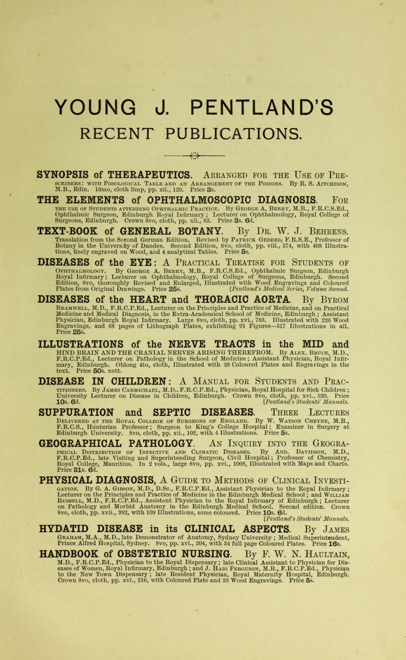 YOUNG J. PENTLAND’S RECENT PUBLICATIONS. SYNOPSIS of THERAPEUTICS. Arranged for the Use of Pre- SCRIBERS : WITH POSOLOGICAL TABLE AND AN ARRANGEMENT OF THE POISONS. By R. S. AlTCHISON, M.B., Bdin. 18mo, cloth limp, pp. xii., 120. Price 3s. THE ELEMENTS of OPHTHALMOSCOPIC DIAGNOSIS. For the use of Students attending Ophthalmic Practice. By George A. Berry, M.B., F.R.C.S.Ed., Ophthalmic Surgeon, Edinburgh Royal Infirmary; Lecturer on Ophthalmology, Royal College of Surgeons, Edinburgh. Crown 8vo, cloth, pp. xii., 83. Price 3s. 6d. TEXT-BOOK of GENERAL BOTANY. By Dr. W. J. Behrens. Translation from the Second German Edition. Revised by Patrick Geddesj F.R.S.E., Professor of Botany in the University of Dundee. Second Edition, 8vo, cloth, pp. viii., 374, with 408 Illustra- tions, finely engraved on Wood, and 4 analytical Tables. Price 5s. DISEASES of the EYE: A Practical Treatise for Students of Ophthalmology. By George A. Berry, M.B., F.R.C.S.Ed., Ophthalmic Surgeon, Edinburgh Royal Infirmary; Lecturer on Ophthalmology, Royal College of Surgeons, Edinburgh. Second Edition, 8vo, thoroughly Revised and Enlarged, Illustrated with Wood Engravings and Coloured Plates from Original Drawings. Price 25s. [Pentland’s Mediccd Series, Volume Second. DISEASES of the HEART and THORACIC AORTA. By Byrom Bramwell, M.D., F.R.C.P.Ed., Lecturer on the Principles and Practice of Medicine, and on Practical Medicine and Medical Diagnosis, in the Extra-Academical School of Medicine, Edinburgh ; Assistant Physician, Edinburgh Royal Infirmary. Large 8vo, cloth, pp. xvi., 783. Illustrated with 226 Wood Engravings, and 68 pages of Lithograph Plates, exhibiting 91 Figures—317 Illustrations in all. Price 25s. ILLUSTRATIONS of the NERVE TRACTS in the MID and HIND BRAIN AND THE CRANIAL NERVES ARISING THEREFROM. By Alex. Bruce, M.D., F.R.C.P.Ed., Lecturer on Pathology in the School of Medicine; Assistant Physician, Royal Infir- mary, Edinburgh. Oblong 4to, cloth, Illustrated with 28 Coloured Plates and Engravings in the text. Price 50s. nett. DISEASE IN CHILDREN: A Manual for Students and Prac- titioners. By James Carmichael, M.D.. F.R.C.P.Ed., Physician, Royal Hospital for Sick Children; University Lecturer on Disease in Children, Edinburgh. Crown 8vo, cloth, pp. xvi., 520. Price 10s. 6d. [Pentland’s Students' Manuals. SUPPURATION and SEPTIC DISEASES. Three Lectures Delivered at the Royal College of Surgeons of England. By W. Watson Cheyne, M.B., F.R.C.S., Hunterian Professor; Surgeon to King’s College Hospital; Examiner in Surgery at Edinburgh University. 8vo, cloth, pp. xii., 102, with 4 Illustrations. Price 5s. GEOGRAPHICAL PATHOLOGY. An Inquiry into the Geogra- phical Distribution of Infective and Climatic Diseases. By And. Davidson, M.D., F.R.C.P.Ed., late Visiting and Superintending Surgeon, Civil Hospital; Professor of Chemistry, Royal College, Mauritius. In 2 vols., large 8vo, pp. xvi., 1008, Illustrated with Maps and Charts. Price 31s. 6d. PHYSICAL DIAGNOSIS, A Guide to Methods of Clinical Investi- gation. By G. A. Gibson, M.D., D.Sc., F.R.C.P.Ed., Assistant Physician to the Royal Infirmary ; Lecturer on the Principles and Practice of Medicine in the Edinburgh Medical School; and William Russell, M.D., F.R.C.P.Ed., Assistant Physician to the Royal Infirmary of Edinburgh; Lecturer on Pathology and Morbid Anatomy in the Edinburgh Medical School. Second edition. Crown 8vo, cloth, pp. xvii., 382, with 109 Illustrations, some coloured. Price 10s. 6d. [Pentland’s Students’ Manuals. HYDATID DISEASE in its CLINICAL ASPECTS. By James Graham, M.A., M.D., late Demonstrator of Anatomy, Sydney University ; Medical Superintendent, Prince Alfred Hospital, Sydney. 8vo, pp. xvi., 204, with 34 full page Coloured Plates. Price 16s. HANDBOOK of OBSTETRIC NURSING. By F. W. N. Haultain, M.D., F.R.C.P.Ed., Physician to the Royal Dispensary; late Clinical Assistant to Physician for Dis- eases of Women, Royal Infirmary, Edinburgh ; and J. Haig Ferguson, M.B., F.R.C.P.Ed., Physician to the New Town Dispensary ; late Resident Physician, Royal Maternity Hospital, Edinburgh. Crown 8vo, cloth, pp. xvi., 216, with Coloured Plate and 29 Wood Engravings. Price 5s.