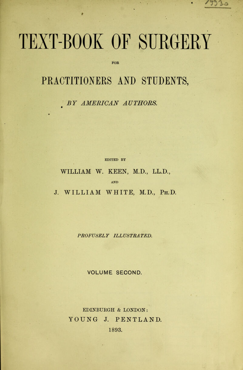 TEXT-BOOK OF SURGERY FOR PRACTITIONERS AND STUDENTS, BY AMERICAN AUTHORS. EDITED BY WILLIAM W. KEEN, M.D., LL.D., AND J. WILLIAM WHITE, M.D., Ph.D. PROFUSELY ILLUSTRATED. VOLUME SECOND. EDINBUKGH & LONDON: YOUNG J. PENTLAND.