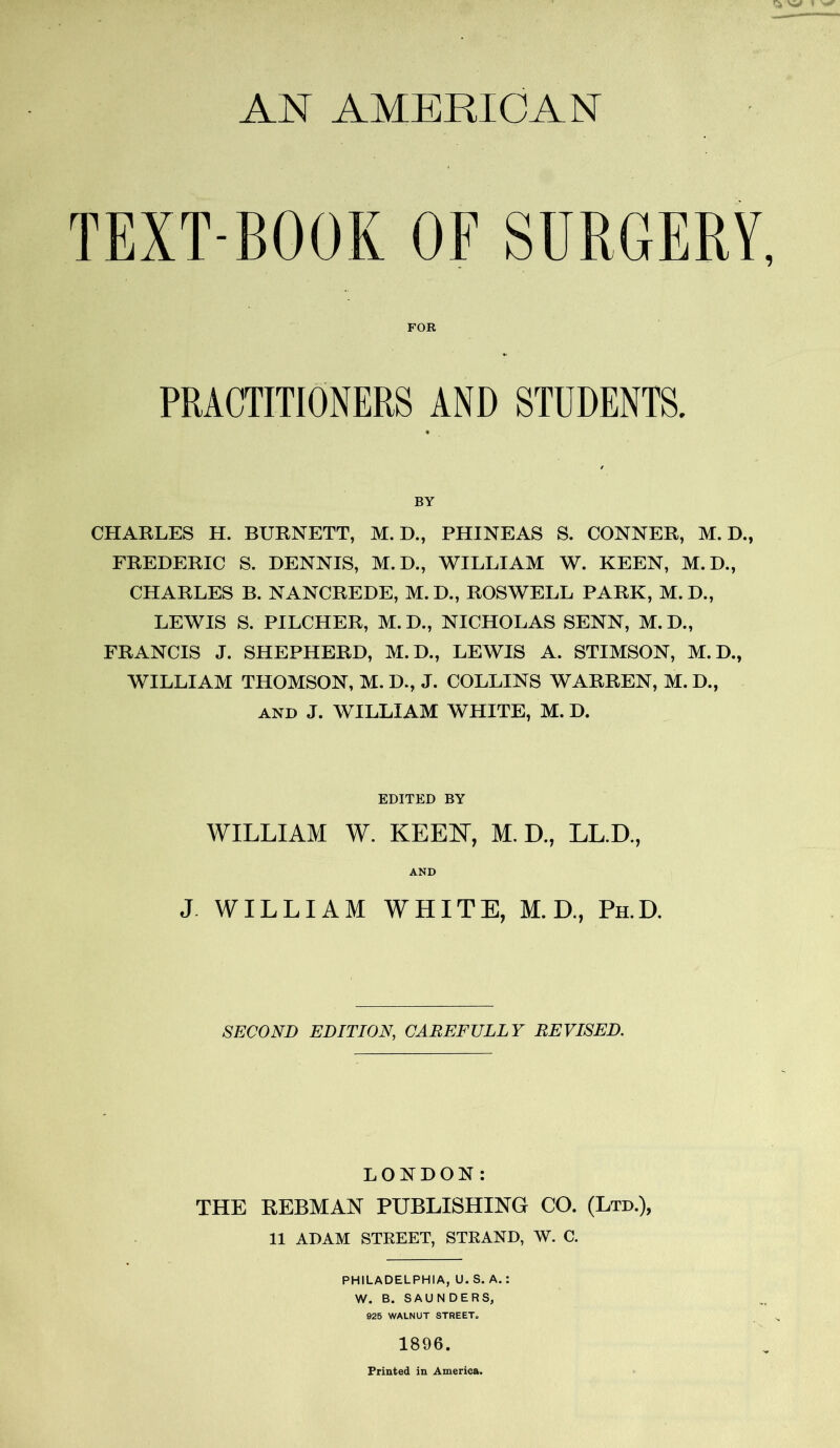 AN AMERICAN TEXT BOOK OF SURGERY, FOR PRACTITIONERS AND STUDENTS. BY CHARLES H. BURNETT, M. D., PHINEAS S. CONNER, M. D., FREDERIC S. DENNIS, M. D., WILLIAM W. KEEN, M.D., CHARLES B. NANCREDE, M.D., ROSWELL PARK, M.D., LEWIS S. PILCHER, M. D., NICHOLAS SENN, M.D., FRANCIS J. SHEPHERD, M.D., LEWIS A. STIMSON, M. D., WILLIAM THOMSON, M. D., J. COLLINS WARREN, M.D., and J. WILLIAM WHITE, M. D. EDITED BY WILLIAM W. KEEN, M. D., LL.D., AND J. WILLIAM WHITE, M. D., Ph.D. SECOND EDITION, CAREFULLY REVISED. LONDON: THE REBMAN PUBLISHING CO. (Ltd.), 11 ADAM STREET, STRAND, W. C. PHILADELPHIA, U. S. A.: W. B. SAUNDERS, 925 WALNUT STREET. 1896. Printed in America.