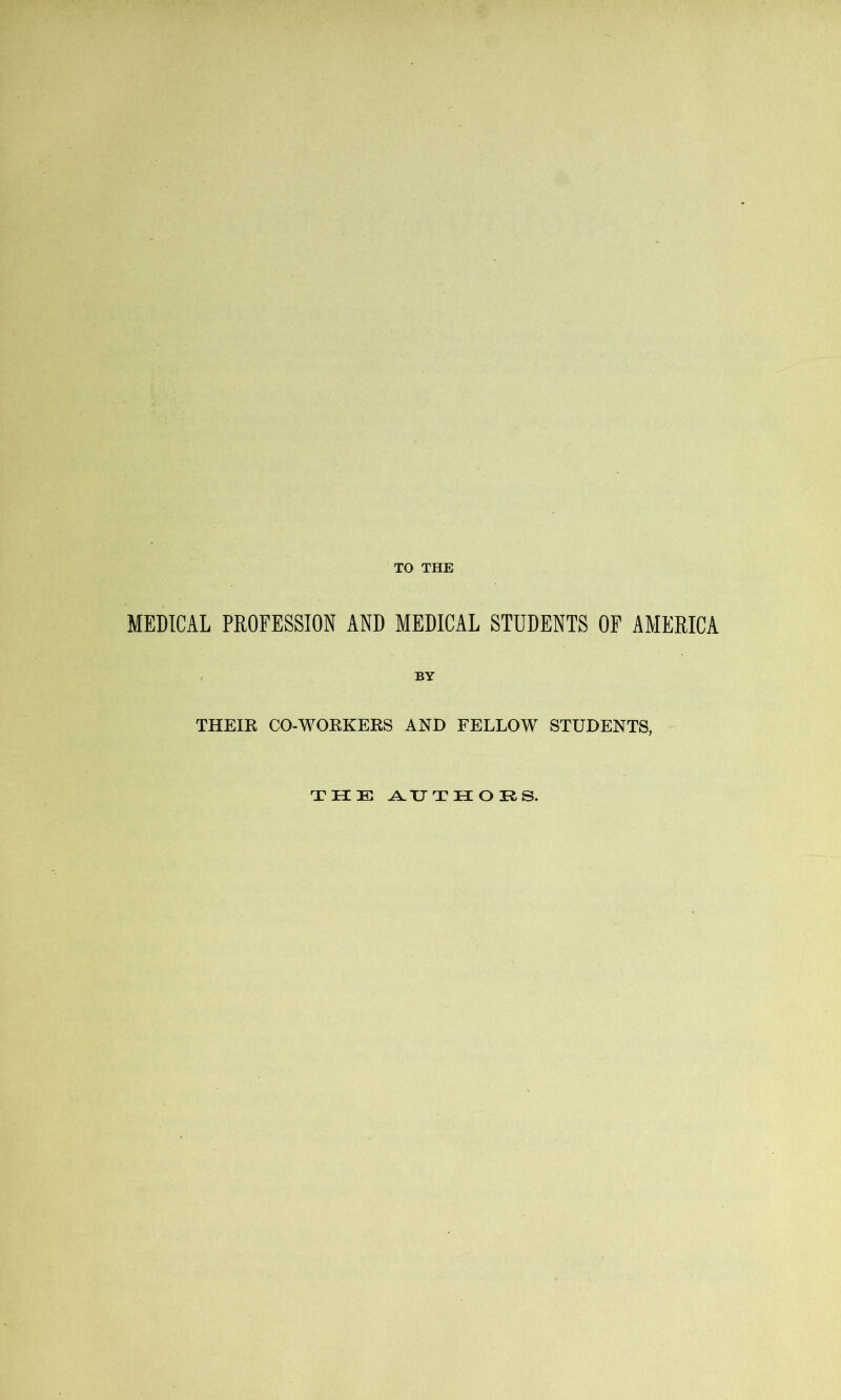 TO THE MEDICAL PROFESSION AND MEDICAL STUDENTS OF AMERICA THEIR CO-WORKERS AND FELLOW STUDENTS, THE A. IT THORS.