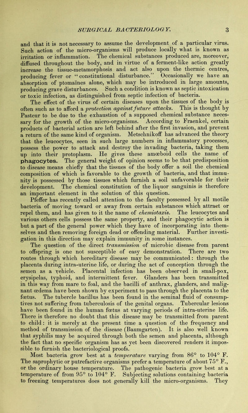 and that it is not necessary to assume the development of a particular virus. Such action of the micro-organisms will produce locally what is known as irritation or inflammation. The chemical substances produced are, moreover, diffused throughout the body, and in virtue of a ferment-like action greatly increase the tissue-metamorphosis and act also upon the thermic centres, producing fever or “constitutional disturbance.” Occasionally we have an absorption of ptomaines alone, which may be introduced in large amounts, producing grave disturbances. Such a condition is known as septic intoxication or toxic infection, as distinguished from septic infection of bacteria. The effect of the virus of certain diseases upon the tissues of the body is often such as to afford a protection against future attacks. This is thought by Pasteur to be due to the exhaustion of a supposed chemical substance neces- sary for the growth of the micro-organisms. According to Fraenkel, certain products of bacterial action are left behind after the first invasion, and prevent a return of the same kind of organism. Metschnikoff has advanced the theory that the leucocytes, seen in such large numbers in inflammatory processes, possess the power to attack and destroy the invading bacteria, taking them up into their protoplasm. He gives these amoeboid cells the name of phagocytes. The general weight of opinion seems to be that predisposition to disease means chiefly that the tissues of the body offer a soil the chemical composition of which is favorable to the growth of bacteria, and that immu- nity is possessed by those tissues which furnish a soil unfavorable for their development. The chemical constitution of the liquor sanguinis is therefore an important element in the solution of this question. Pfeffer has recently called attention to the faculty possessed by all motile bacteria of moving toward or away from certain substances which attract or repel them, and has given to it the name of chemiotaxis. The leucocytes and various others cells possess the same property, and their phagocytic action is but a part of the general power which they have of incorporating into them- selves and then removing foreign dead or offending material. Further investi- gation in this direction may explain immunity in some instances. The question of the direct transmission of microbic disease from parent to offspring is one not susceptible of easy demonstration. There are two routes through which hereditary disease may be communicated: through the placenta during intra-uterine life, or during the act of conception through the semen as a yehicle. Placental infection has been observed in small-pox, erysipelas, typhoid, and intermittent fever. Glanders has been transmitted in this way from mare to foal, and the bacilli of anthrax, glanders, and malig- nant oedema have been shown by experiment to pass through the placenta to the foetus. The tubercle bacillus has been found in the seminal fluid of consump- tives not suffering from tuberculosis of the genital organs. Tubercular lesions have been found in the human foetus at varying periods of intra-uterine life. There is therefore no doubt that this disease may be transmitted from parent to child: it is merely at the present time a question of the frequency and method of transmission of the disease (Baumgarten). It is also well known that syphilis may be acquired through both the semen and placenta, although the fact that no specific organism has as yet been discovered renders it impos- sible to furnish the bacteriological proofs. Most bacteria grow best at a temperature varying from 86° to 104° F. The saprophytic or putrefactive organisms prefer a temperature of about 75° F., or the ordinary house temperature. The pathogenic bacteria grow best at a temperature of from 95° to 104° F. Subjecting solutions containing bacteria to freezing temperatures does not generally kill the micro-organisms. They