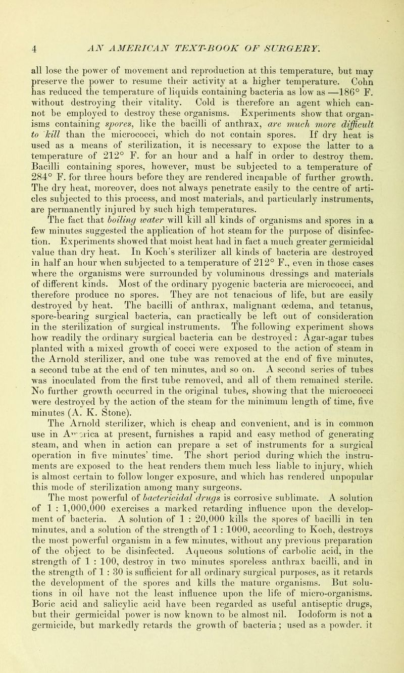 all lose the power of movement and reproduction at this temperature, but may preserve the power to resume their activity at a higher temperature. Cohn has reduced the temperature of liquids containing bacteria as low as —186° F. without destroying their vitality. Cold is therefore an agent which can- not be employed to destroy these organisms. Experiments show that organ- isms containing spores, like the bacilli of anthrax, are much more difficult to kill than the micrococci, which do not contain spores. If dry heat is used as a means of sterilization, it is necessary to expose the latter to a temperature of 212° F. for an hour and a half in order to destroy them. Bacilli containing spores, however, must be subjected to a temperature of 284° F. for three hours before they are rendered incapable of further growth. The dry heat, moreover, does not always penetrate easily to the centre of arti- cles subjected to this process, and most materials, and particularly instruments, are permanently injured by such high temperatures. The fact that boiling water will kill all kinds of organisms and spores in a few minutes suggested the application of hot steam for the purpose of disinfec- tion. Experiments showed that moist heat had in fact a much greater germicidal value than dry heat. In Koch’s sterilizer all kinds of bacteria are destroyed in half an hour when subjected to a temperature of 212° F., even in those cases where the organisms were surrounded by voluminous dressings and materials of different kinds. Most of the ordinary pyogenic bacteria are micrococci, and therefore produce no spores. They are not tenacious of life, but are easily destroyed by heat. The bacilli of anthrax, malignant oedema, and tetanus, spore-bearing surgical bacteria, can practically be left out of consideration in the sterilization of surgical instruments. The following experiment shows how readily the ordinary surgical bacteria can be destroyed: Agar-agar tubes planted with a mixed growth of cocci were exposed to the action of steam in the Arnold sterilizer, and one tube was removed at the end of five minutes, a second tube at the end of ten minutes, and so on. A second series of tubes was inoculated from the first tube removed, and all of them remained sterile. No further growth occurred in the original tubes, showing that the micrococci were destroyed by the action of the steam for the minimum length of time, five minutes (A. K. Stone). The Arnold sterilizer, which is cheap and convenient, and is in common use in Africa at present, furnishes a rapid and easy method of generating steam, and when in action can prepare a set of instruments for a surgical operation in five minutes’ time. The short period during which the instru- ments are exposed to the heat renders them much less liable to injury, which is almost certain to follow longer exposure, and which has rendered unpopular this mode of sterilization among many surgeons. The most powerful of bactericidal drugs is corrosive sublimate. A solution of 1 : 1,000,000 exercises a marked retarding influence upon the develop- ment of bacteria. A solution of 1 : 20,000 kills the spores of bacilli in ten minutes, and a solution of the strength of 1 : 1000, according to Koch, destroys the most powerful organism in a few minutes, without any previous preparation of the object to be disinfected. Aqueous solutions of carbolic acid, in the strength of 1 : 100, destroy in two minutes sporeless anthrax bacilli, and in the strength of 1 : 30 is sufficient for all ordinary surgical purposes, as it retards the development of the spores and kills the mature organisms. But solu- tions in oil have not the least influence upon the life of micro-organisms. Boric acid and salicylic acid have been regarded as useful antiseptic drugs, but their germicidal power is now known to be almost nil. Iodoform is not a germicide, but markedly retards the growth of bacteria; used as a powder, it