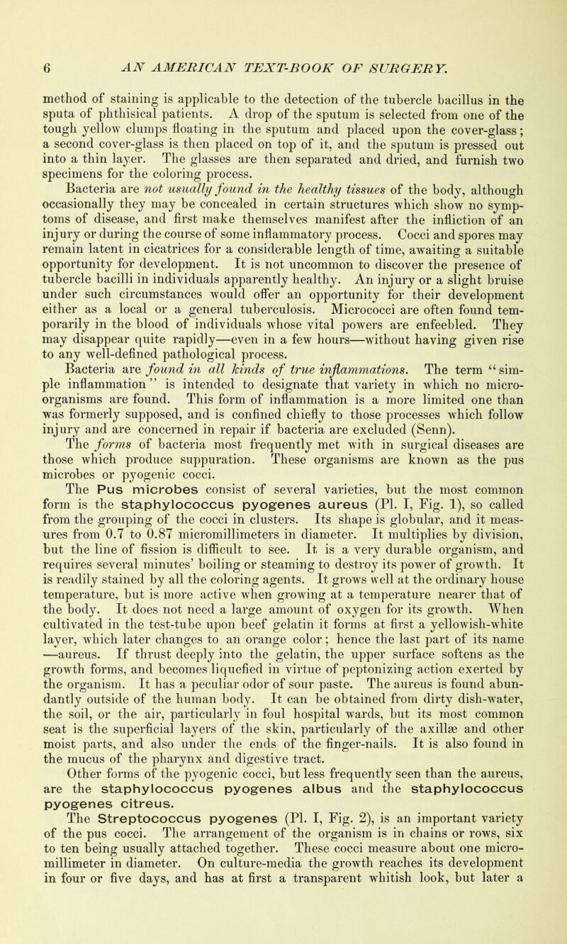 method of staining is applicable to the detection of the tubercle bacillus in the sputa of phthisical patients. A drop of the sputum is selected from one of the tough yellow clumps floating in the sputum and placed upon the cover-glass; a second cover-glass is then placed on top of it, and the sputum is pressed out into a thin layer. The glasses are then separated and dried, and furnish two specimens for the coloring process. Bacteria are not usually found in the healthy tissues of the body, although occasionally they may be concealed in certain structures which show no symp- toms of disease, and first make themselves manifest after the infliction of an inj ury or during the course of some inflammatory process. Cocci and spores may remain latent in cicatrices for a considerable length of time, awaiting a suitable opportunity for development. It is not uncommon to discover the presence of tubercle bacilli in individuals apparently healthy. An injury or a slight bruise under such circumstances would offer an opportunity for their development either as a local or a general tuberculosis. Micrococci are often found tem- porarily in the blood of individuals whose vital powers are enfeebled. They may disappear quite rapidly—even in a few hours—without having given rise to any well-defined pathological process. Bacteria are found in all kinds of true inflammations. The term “ sim- ple inflammation ” is intended to designate that variety in which no micro- organisms are found. This form of inflammation is a more limited one than was formerly supposed, and is confined chiefly to those processes which follow injury and are concerned in repair if bacteria are excluded (Senn). The forms of bacteria most frequently met with in surgical diseases are those which produce suppuration. These organisms are known as the pus microbes or pyogenic cocci. The Pus microbes consist of several varieties, but the most common form is the staphylococcus pyogenes aureus (PL I, Fig. 1), so called from the grouping of the cocci in clusters. Its shape is globular, and it meas- ures from O.T to 0.87 micromillimeters in diameter. It multiplies by division, but the line of fission is difficult to see. It is a very durable organism, and requires several minutes’ boiling or steaming to destroy its power of growth. It is readily stained by all the coloring agents. It grows well at the ordinary house temperature, but is more active when growing at a temperature nearer that of the body. It does not need a large amount of oxygen for its growth. When cultivated in the test-tube upon beef gelatin it forms at first a yellowish-white layer, which later changes to an orange color; hence the last part of its name —aureus. If thrust deeply into the gelatin, the upper surface softens as the growth forms, and becomes liquefied in virtue of peptonizing action exerted by the organism. It has a peculiar odor of sour paste. The aureus is found abun- dantly outside of the human body. It can be obtained from dirty dish-water, the soil, or the air, particularly in foul hospital wards, but its most common seat is the superficial layers of the skin, particularly of the axillae and other moist parts, and also under the ends of the finger-nails. It is also found in the mucus of the pharynx and digestive tract. Other forms of the pyogenic cocci, but less frequently seen than the aureus, are the staphylococcus pyogenes albus and the staphylococcus pyogenes citreus. The Streptococcus pyogenes (PI. I, Fig. 2), is an important variety of the pus cocci. The arrangement of the organism is in chains or rows, six to ten being usually attached together. These cocci measure about one micro- millimeter in diameter. On culture-media the growth reaches its development in four or five days, and has at first a transparent whitish look, but later a