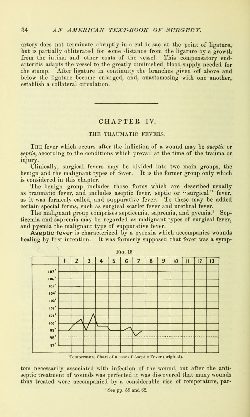 artery does not terminate abruptly in a cul-de-sac at the point of ligature, but is partially obliterated for some distance from the ligature by a growth from the intima and other coats of the vessel. This compensatory end- arteritis adapts the vessel to the greatly diminished blood-supply needed for the stump. After ligature in continuity the branches given off above and below the ligature become enlarged, and, anastomosing with one another, establish a collateral circulation. CHAPTER IV. THE TRAUMATIC FEVERS. The fever which occurs after the infliction of a wound may be aseptic or septic, according to the conditions which prevail at the time of the trauma or injury. Clinically, surgical fevers may be divided into two main groups, the benign and the malignant types of fever. It is the former group only which is considered in this chapter. The benign group includes those forms which are described usually as traumatic fever, and includes aseptic fever, septic or “surgical” fever, as it was formerly called, and suppurative fever. To these may be added certain special forms, such as surgical scarlet fever and urethral fever. The malignant group comprises septicemia, sapremia, and pyemia.1 Sep- ticemia and sapremia may be regarded as malignant types of surgical fever, and pyemia the malignant type of suppurative fever. Aseptic fever is characterized by a pyrexia which accompanies wounds healing by first intention. It was formerly supposed that fever was a symp- Fig. 15. 1 2 3 4 5 6 7 8 9 10 II 12 13 107° 106° 105° 104* 103* 102* • 01* 100* 99* 98° 97° A A / 7^ V s Temperature Chart of a case of Aseptic Fever (original). tom necessarily associated with infection of the wound, but after the anti- septic treatment of wounds was perfected it was discovered that many wounds thus treated were accompanied by a considerable rise of temperature, par- 1 See pp. 59 and 62.