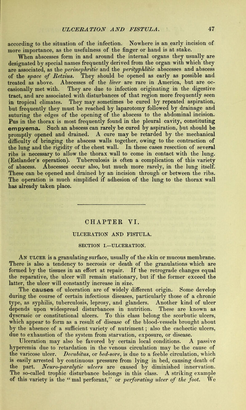 according to the situation of the infection. Nowhere is an early incision of more importance, as the usefulness of the finger or hand is at stake. When abscesses form in and around the internal organs they usually are designated by special names frequently derived from the organ with which they are associated, as the perinephritic and the perityphlitic abscesses and abscess of the space of Retzius. They should be opened as early as possible and treated as above. Abscesses of the liver are rare in America, but are oc- casionally met with. They are due to infection originating in the digestive tract, and are associated with disturbances of that region more frequently seen in tropical climates. They may sometimes be cured by repeated aspiration, but frequently they must be reached by laparotomy followed by drainage and suturing the edges of the opening of the abscess to the abdominal incision. Pus in the thorax is most frequently found in the pleural cavity, constituting empyema. Such an abscess can rarely be cured by aspiration, but should be promptly opened and drained. A cure may be retarded by the mechanical difficulty of bringing the abscess walls together, owing to the contraction of the lung and the rigidity of the chest wall. In these cases resection of several ribs is necessary to allow the thorax wall to come in contact with the lung. (Estlander’s operation). Tuberculosis is often a complication of this variety of abscess. Abscesses occur also, but much more rarely, in the lung itself. These can be opened and drained by an incision through or between the ribs. The operation is much simplified if adhesion of the lung to the thorax wall has already taken place. CHAPTER YI. ULCERATION AND FISTULA. SECTION I.—ULCERATION. An ulcer is a granulating surface, usually of the skin or mucous membrane. There is also a tendency to necrosis or death of the granulations which are formed by the tissues in an effort at repair. If the retrograde changes equal the reparative, the ulcer will remain stationary, but if the former exceed the latter, the ulcer will constantly increase in size. The causes of ulceration are of widely different origin. Some develop during the course of certain infectious diseases, particularly those of a chronic type, as syphilis, tuberculosis, leprosy, and glanders. Another kind of ulcer depends upon widespread disturbances in nutrition. These are known as dyscrasic or constitutional ulcers. To this class belong the scorbutic ulcers, which appear to form as a result of disease of the blood-vessels brought about by the absence of a sufficient variety of nutriment; also the cachectic ulcers, due to exhaustion of the system from starvation, exposure, or disease. Ulceration may also be favored by certain local conditions. A passive hyperemia due to retardation in the venous circulation may be the cause of the varicose ulcer. Decubitus, or bed-sore, is due to a feeble circulation, which is easily arrested by continuous pressure from lying in bed, causing death of the part. Neuro-paralytic ulcers are caused by diminished innervation. The so-called trophic disturbance belongs in this class. A striking example of this variety is the “ mal perforant,” or perforating ulcer of the foot. We