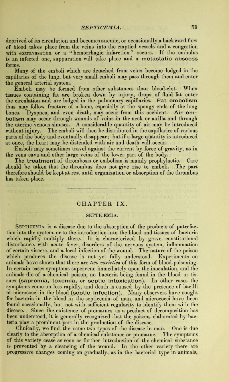 deprived of its circulation and becomes anemic, or occasionally a backward flow of blood takes place from the veins into the emptied vessels and a congestion with extravasation or a “hemorrhagic infarction” occurs. If the embolus is an infected one, suppuration will take place and a metastatip abscess forms. Many of the emboli which are detached from veins become lodged in the capillaries of the lung, but very small emboli may pass through them and enter the general arterial system. Emboli may be formed from other substances than blood-clot. When tissues containing fat are broken down by injury, drops of fluid fat enter the circulation and are lodged in the pulmonary capillaries. Fat embolism thus may follow fracture of a bone, especially at the spongy ends of the long bones. Dyspnea, and even death, may occur from this accident. Air em- bolism may occur through wounds of veins in the neck or axilla and through the uterine venous sinuses. A considerable quantity of air may be introduced without injury. The emboli will then be distributed in the capillaries of various parts of the body and eventually disappear; but if a large quantity is introduced at once, the heart may be distended wfith air and death will occur. Emboli may sometimes travel against the current by force of gravity, as in the vena cava and other large veins of the lower part of the body. The treatment of thrombosis or embolism is mainly prophylactic. Care should be taken that the thrombus does not give rise to emboli. The part therefore should be kept at rest until organization or absorption of the thrombus has taken place. CHAPTER IX. SEPTICEMIA. Septicemia is a disease due to the absorption of the products of putrefac- tion into the system, or to the introduction into the blood and tissues of bacteria which rapidly multiply there. It is characterized by grave constitutional disturbance, with acute fever, disorders of the nervous system, inflammation of certain viscera, and a local infection of the wound. The nature of the poison which produces the disease is not yet fully understood. Experiments on animals have shown that there are two varieties of this form of blood-poisoning. In certain cases symptoms supervene immediately upon the inoculation, and the animals die of a chemical poison, no bacteria being found in the blood or tis- sues (sapremia, toxemia, or septic intoxication). In other cases the symptoms come on less rapidly, and death is caused by the presence of bacilli or micrococci in the blood (septic infection). Many observers have sought for bacteria in the blood in the septicemia of man, and micrococci have been found occasionally, but not with sufficient regularity to identify them with the disease. Since the existence of ptomaines as a product of decomposition has been understood, it is generally recognized that the poisons elaborated by bac- teria play a prominent part in the production of the disease. Clinically, we find the same two types of the disease in man. One is due clearly to the absorption of a chemical substance or ptomaine. The symptoms of this variety cease as soon as further introduction of the chemical substance is prevented by a cleansing of the wound. In the other variety there are progressive changes coming on gradually, as in the bacterial type in animals,