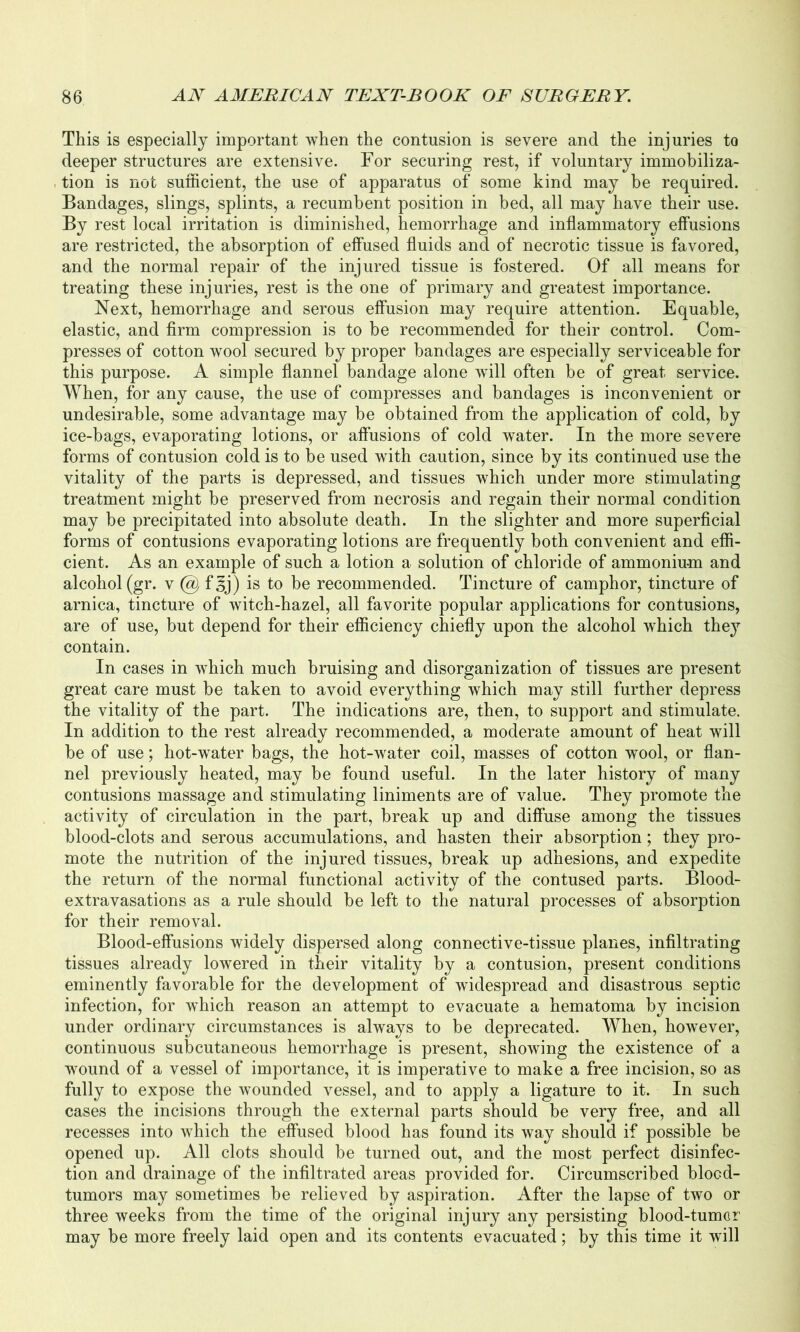 This is especially important when the contusion is severe and the injuries to deeper structures are extensive. For securing rest, if voluntary immobiliza- tion is not sufficient, the use of apparatus of some kind may be required. Bandages, slings, splints, a recumbent position in bed, all may have their use. By rest local irritation is diminished, hemorrhage and inflammatory effusions are restricted, the absorption of effused fluids and of necrotic tissue is favored, and the normal repair of the injured tissue is fostered. Of all means for treating these injuries, rest is the one of primary and greatest importance. Next, hemorrhage and serous effusion may require attention. Equable, elastic, and firm compression is to be recommended for their control. Com- presses of cotton wool secured by proper bandages are especially serviceable for this purpose. A simple flannel bandage alone will often be of great service. When, for any cause, the use of compresses and bandages is inconvenient or undesirable, some advantage may be obtained from the application of cold, by ice-bags, evaporating lotions, or affusions of cold water. In the more severe forms of contusion cold is to be used with caution, since by its continued use the vitality of the parts is depressed, and tissues which under more stimulating treatment might be preserved from necrosis and regain their normal condition may be precipitated into absolute death. In the slighter and more superficial forms of contusions evaporating lotions are frequently both convenient and effi- cient. As an example of such a lotion a solution of chloride of ammonium and alcohol (gr. v @ f^j) is to be recommended. Tincture of camphor, tincture of arnica, tincture of witch-hazel, all favorite popular applications for contusions, are of use, but depend for their efficiency chiefly upon the alcohol which they contain. In cases in which much bruising and disorganization of tissues are present great care must be taken to avoid everything which may still further depress the vitality of the part. The indications are, then, to support and stimulate. In addition to the rest already recommended, a moderate amount of heat will be of use; hot-water bags, the hot-water coil, masses of cotton wool, or flan- nel previously heated, may be found useful. In the later history of many contusions massage and stimulating liniments are of value. They promote the activity of circulation in the part, break up and diffuse among the tissues blood-clots and serous accumulations, and hasten their absorption; they pro- mote the nutrition of the injured tissues, break up adhesions, and expedite the return of the normal functional activity of the contused parts. Blood- extravasations as a rule should be left to the natural processes of absorption for their removal. Blood-effusions widely dispersed along connective-tissue planes, infiltrating tissues already lowered in their vitality by a contusion, present conditions eminently favorable for the development of widespread and disastrous septic infection, for which reason an attempt to evacuate a hematoma by incision under ordinary circumstances is always to be deprecated. When, however, continuous subcutaneous hemorrhage is present, showing the existence of a wound of a vessel of importance, it is imperative to make a free incision, so as fully to expose the wounded vessel, and to apply a ligature to it. In such cases the incisions through the external parts should be very free, and all recesses into which the effused blood has found its way should if possible be opened up. All clots should be turned out, and the most perfect disinfec- tion and drainage of the infiltrated areas provided for. Circumscribed blocd- tumors may sometimes be relieved by aspiration. After the lapse of two or three weeks from the time of the original injury any persisting blood-tumor may be more freely laid open and its contents evacuated; by this time it will